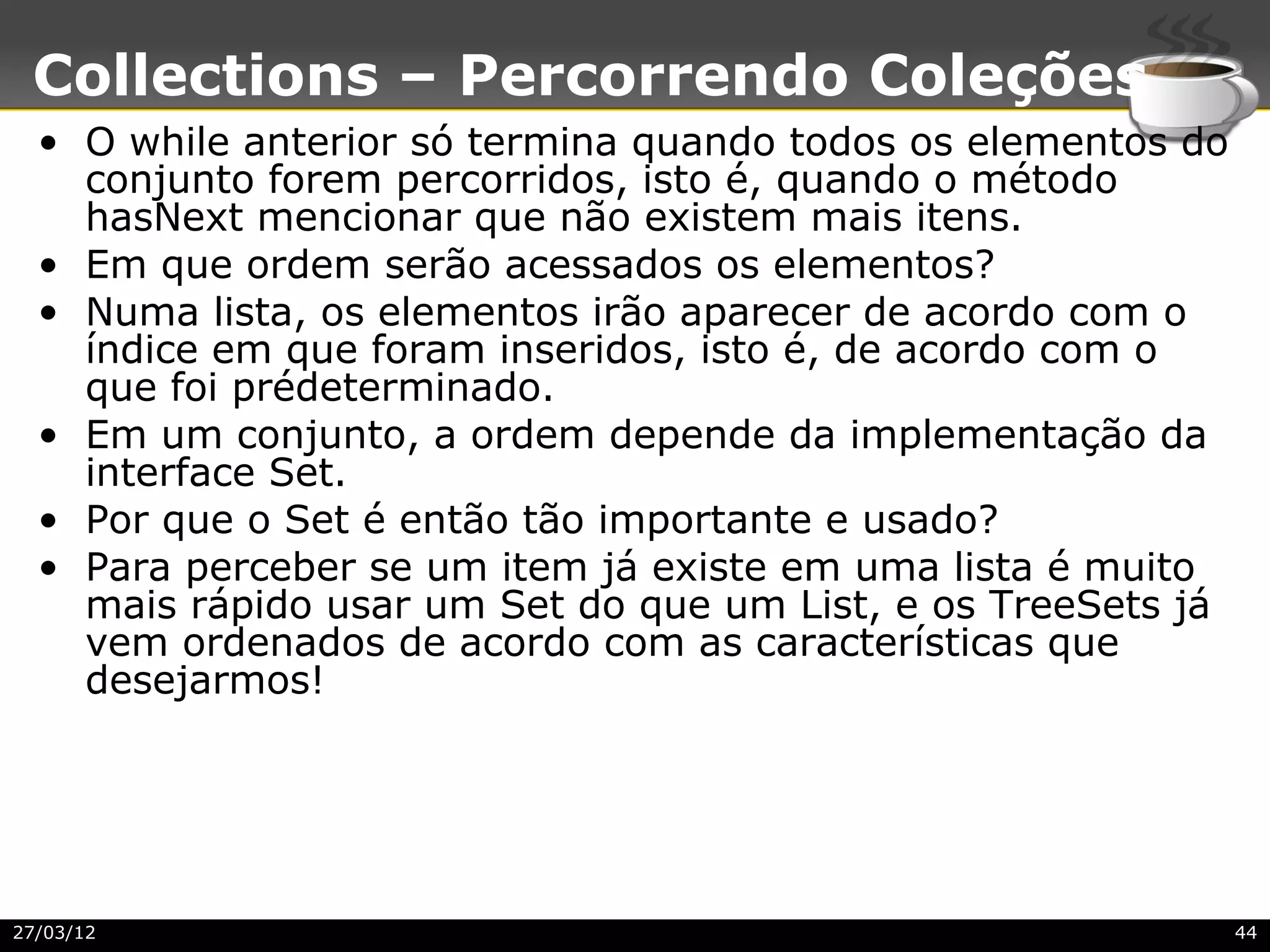 Collections – Percorrendo Coleções
  • O while anterior só termina quando todos os elementos do
    conjunto forem percorridos, isto é, quando o método
    hasNext mencionar que não existem mais itens.
  • Em que ordem serão acessados os elementos?
  • Numa lista, os elementos irão aparecer de acordo com o
    índice em que foram inseridos, isto é, de acordo com o
    que foi prédeterminado.
  • Em um conjunto, a ordem depende da implementação da
    interface Set.
  • Por que o Set é então tão importante e usado?
  • Para perceber se um item já existe em uma lista é muito
    mais rápido usar um Set do que um List, e os TreeSets já
    vem ordenados de acordo com as características que
    desejarmos!




27/03/12                                                       44
 