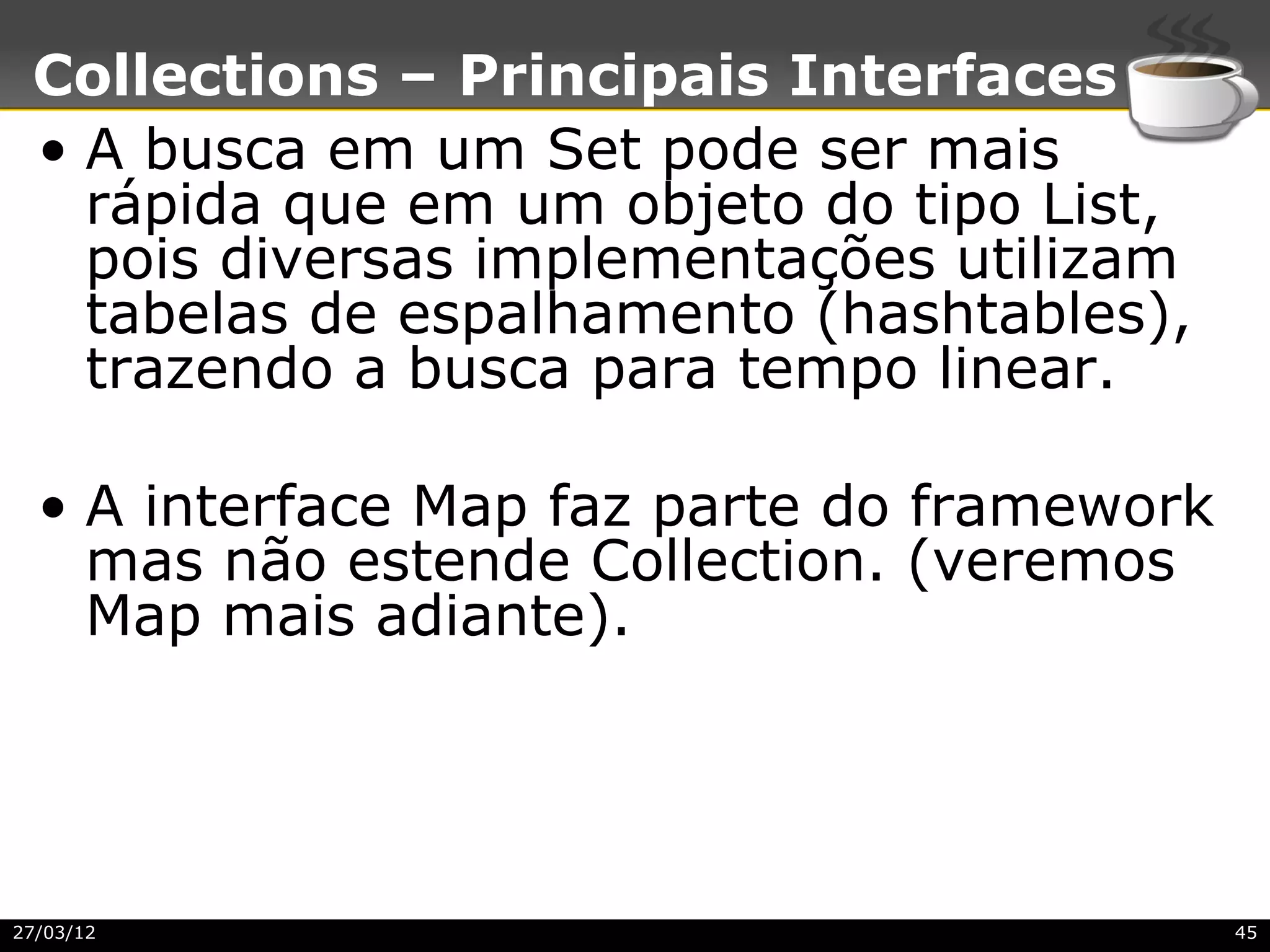 Collections – Principais Interfaces
 • A busca em um Set pode ser mais
   rápida que em um objeto do tipo List,
   pois diversas implementações utilizam
   tabelas de espalhamento (hashtables),
   trazendo a busca para tempo linear.

  • A interface Map faz parte do framework
    mas não estende Collection. (veremos
    Map mais adiante).




27/03/12                                     45
 