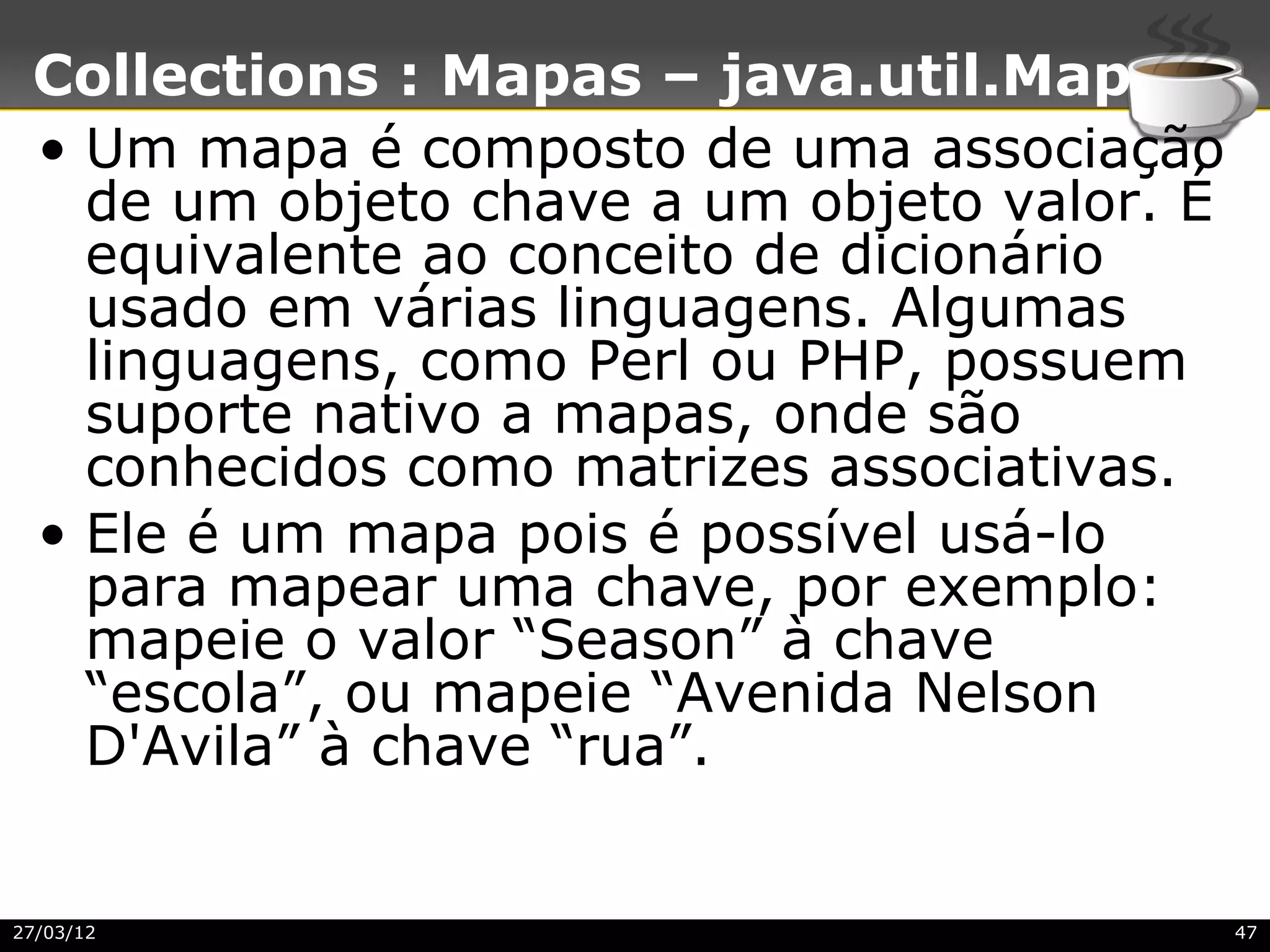Collections : Mapas – java.util.Map
 • Um mapa é composto de uma associação
   de um objeto chave a um objeto valor. É
   equivalente ao conceito de dicionário
   usado em várias linguagens. Algumas
   linguagens, como Perl ou PHP, possuem
   suporte nativo a mapas, onde são
   conhecidos como matrizes associativas.
 • Ele é um mapa pois é possível usá-lo
   para mapear uma chave, por exemplo:
   mapeie o valor “Season” à chave
   “escola”, ou mapeie “Avenida Nelson
   D'Avila” à chave “rua”.


27/03/12                                     47
 
