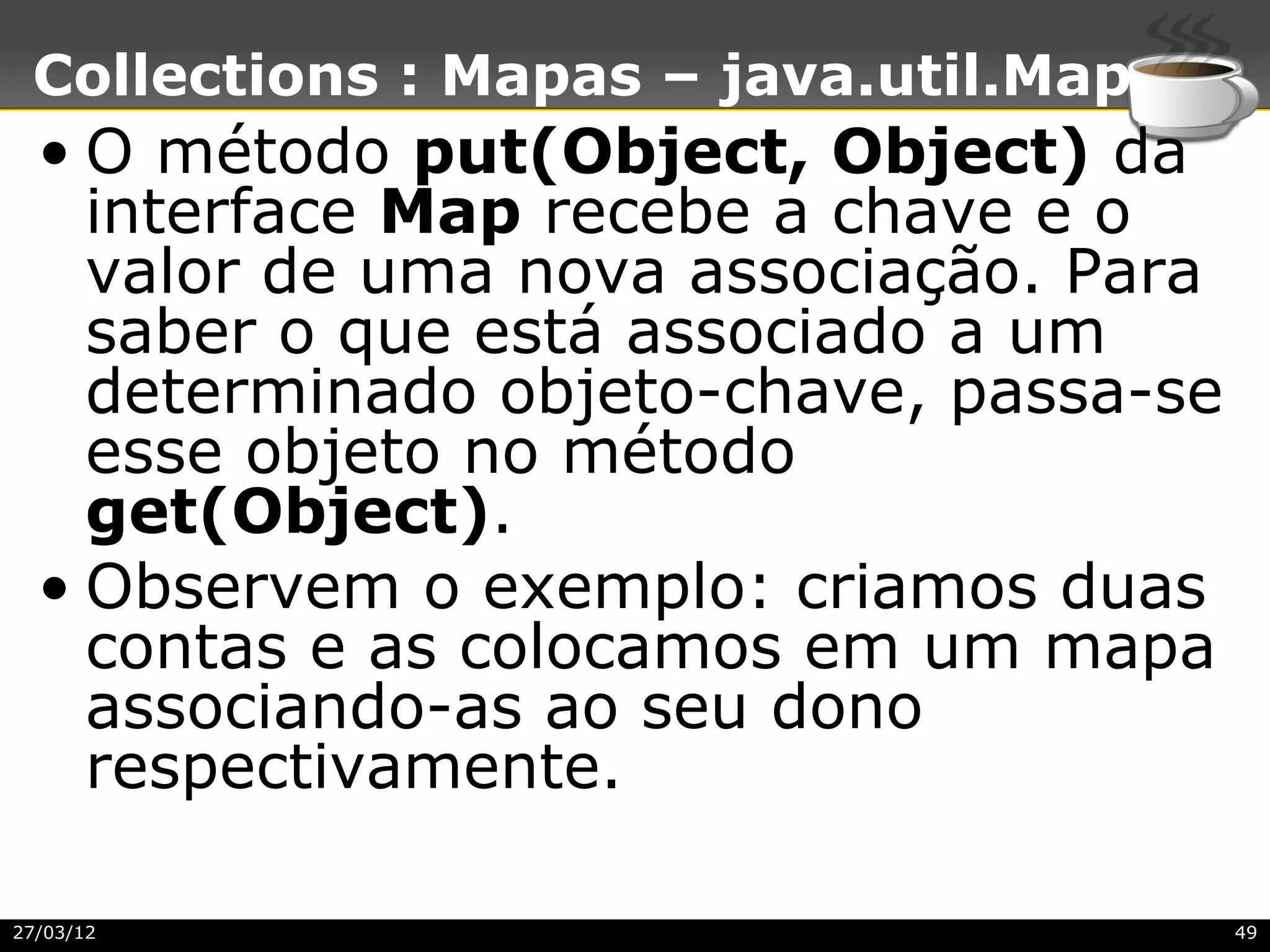 Collections : Mapas – java.util.Map
  • O método put(Object, Object) da
    interface Map recebe a chave e o
    valor de uma nova associação. Para
    saber o que está associado a um
    determinado objeto-chave, passa-se
    esse objeto no método
    get(Object).
  • Observem o exemplo: criamos duas
    contas e as colocamos em um mapa
    associando-as ao seu dono
    respectivamente.

27/03/12                                 49
 