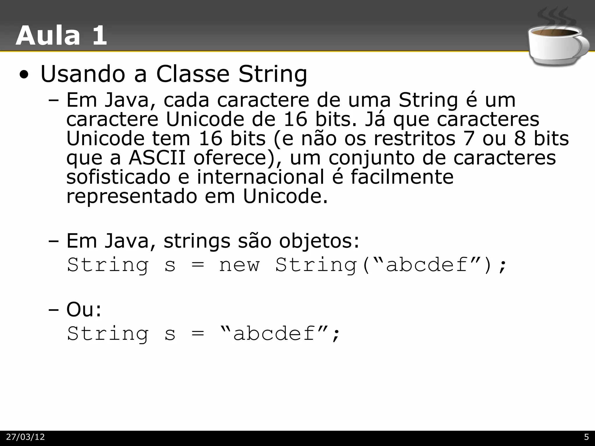 Aula 1
  • Usando a Classe String
           – Em Java, cada caractere de uma String é um
             caractere Unicode de 16 bits. Já que caracteres
             Unicode tem 16 bits (e não os restritos 7 ou 8 bits
             que a ASCII oferece), um conjunto de caracteres
             sofisticado e internacional é facilmente
             representado em Unicode.

           – Em Java, strings são objetos:
            String s = new String(“abcdef”);
           – Ou:
            String s = “abcdef”;



27/03/12                                                           5
 