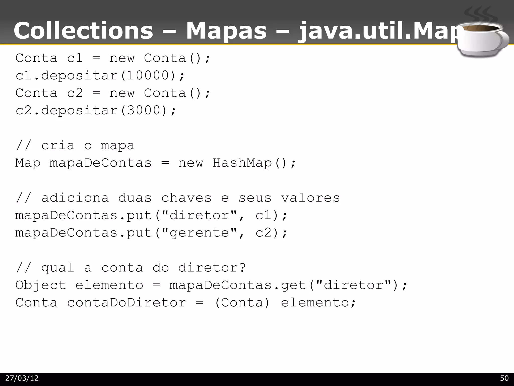 Collections – Mapas – java.util.Map
  Conta c1 = new Conta();
  c1.depositar(10000);
  Conta c2 = new Conta();
  c2.depositar(3000);

  // cria o mapa
  Map mapaDeContas = new HashMap();

  // adiciona duas chaves e seus valores
  mapaDeContas.put("diretor", c1);
  mapaDeContas.put("gerente", c2);

  // qual a conta do diretor?
  Object elemento = mapaDeContas.get("diretor");
  Conta contaDoDiretor = (Conta) elemento;




27/03/12                                           50
 