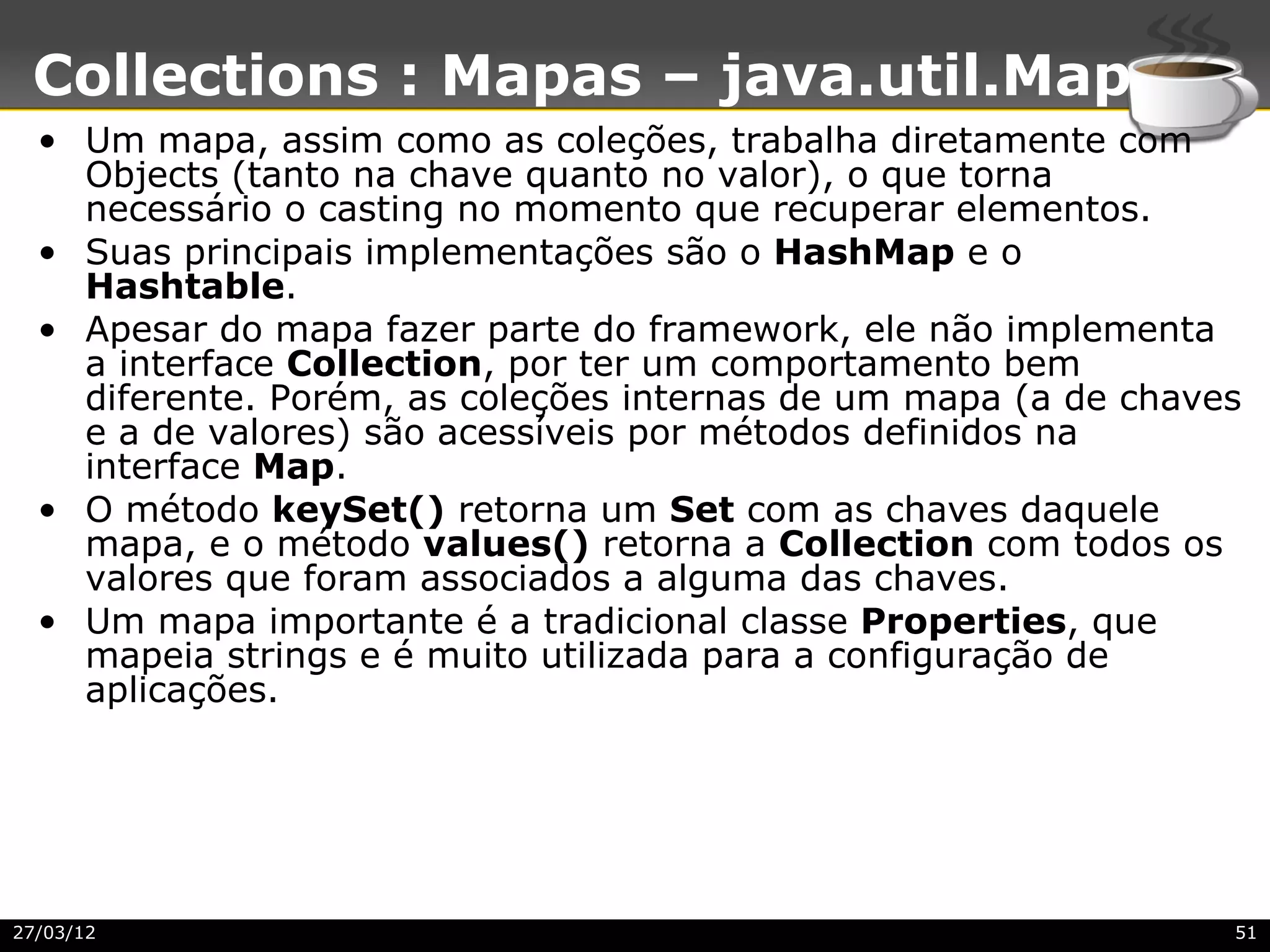 Collections : Mapas – java.util.Map
  • Um mapa, assim como as coleções, trabalha diretamente com
    Objects (tanto na chave quanto no valor), o que torna
    necessário o casting no momento que recuperar elementos.
  • Suas principais implementações são o HashMap e o
    Hashtable.
  • Apesar do mapa fazer parte do framework, ele não implementa
    a interface Collection, por ter um comportamento bem
    diferente. Porém, as coleções internas de um mapa (a de chaves
    e a de valores) são acessíveis por métodos definidos na
    interface Map.
  • O método keySet() retorna um Set com as chaves daquele
    mapa, e o método values() retorna a Collection com todos os
    valores que foram associados a alguma das chaves.
  • Um mapa importante é a tradicional classe Properties, que
    mapeia strings e é muito utilizada para a configuração de
    aplicações.




27/03/12                                                         51
 