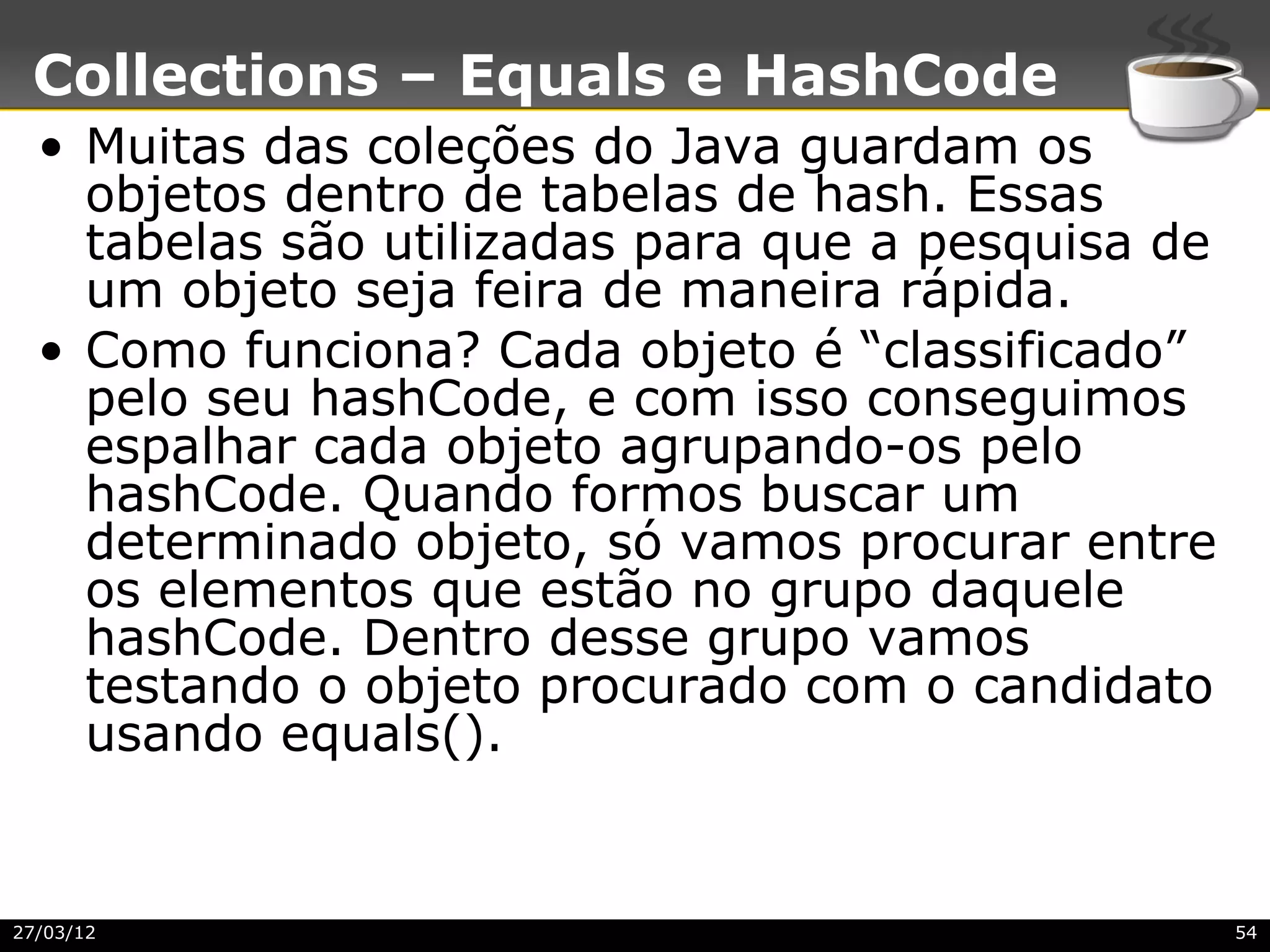 Collections – Equals e HashCode
  • Muitas das coleções do Java guardam os
    objetos dentro de tabelas de hash. Essas
    tabelas são utilizadas para que a pesquisa de
    um objeto seja feira de maneira rápida.
  • Como funciona? Cada objeto é “classificado”
    pelo seu hashCode, e com isso conseguimos
    espalhar cada objeto agrupando-os pelo
    hashCode. Quando formos buscar um
    determinado objeto, só vamos procurar entre
    os elementos que estão no grupo daquele
    hashCode. Dentro desse grupo vamos
    testando o objeto procurado com o candidato
    usando equals().


27/03/12                                            54
 