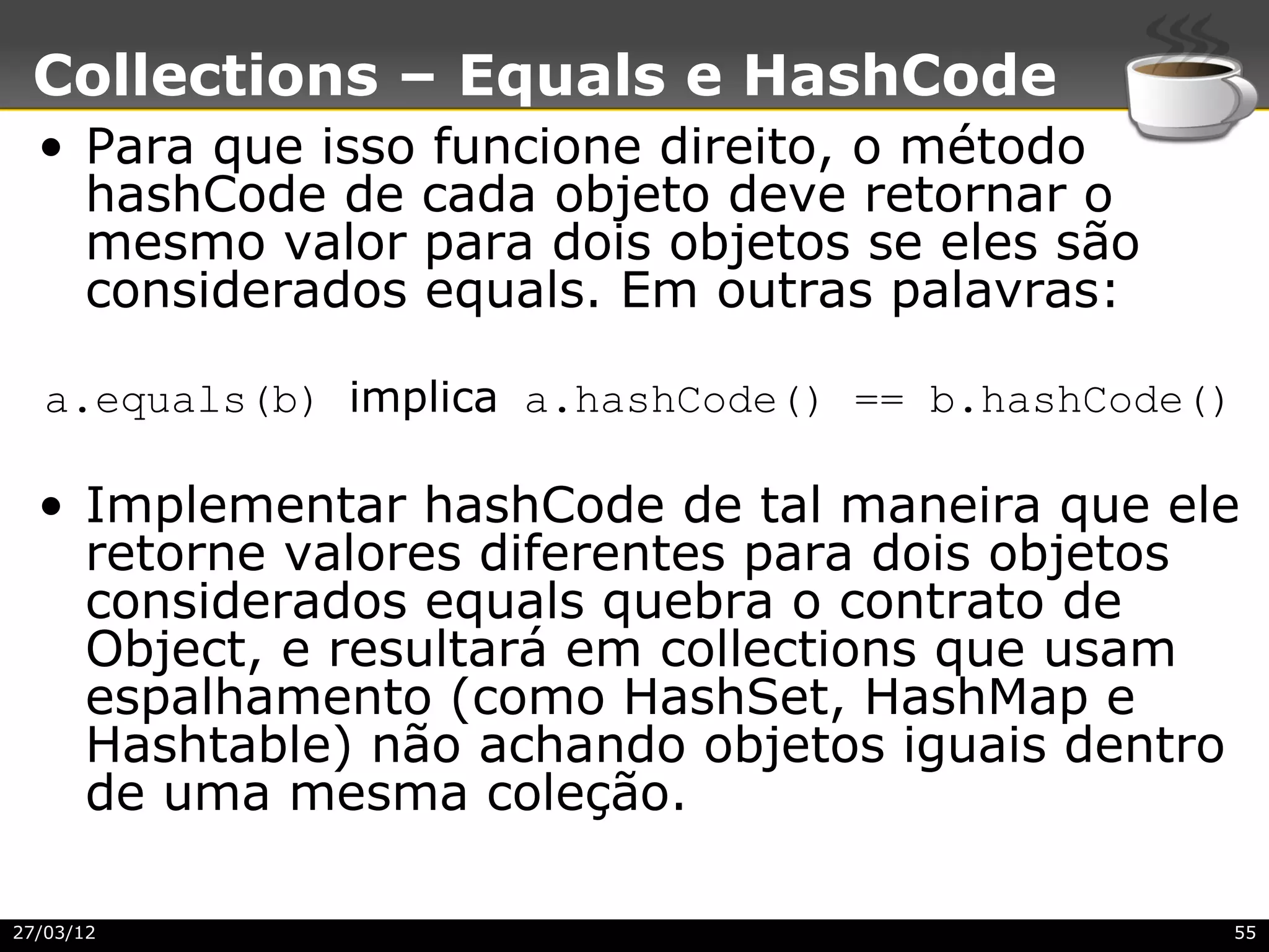 Collections – Equals e HashCode
  • Para que isso funcione direito, o método
    hashCode de cada objeto deve retornar o
    mesmo valor para dois objetos se eles são
    considerados equals. Em outras palavras:

   a.equals(b) implica a.hashCode() == b.hashCode()

  • Implementar hashCode de tal maneira que ele
    retorne valores diferentes para dois objetos
    considerados equals quebra o contrato de
    Object, e resultará em collections que usam
    espalhamento (como HashSet, HashMap e
    Hashtable) não achando objetos iguais dentro
    de uma mesma coleção.

27/03/12                                          55
 
