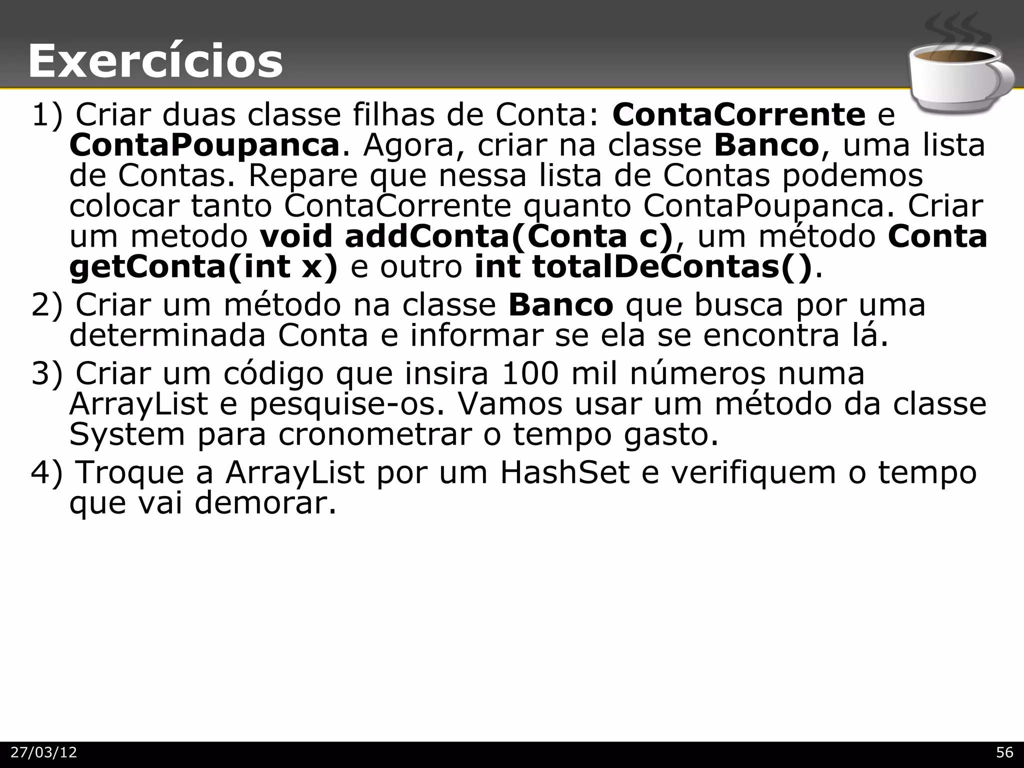 Exercícios
  1) Criar duas classe filhas de Conta: ContaCorrente e
    ContaPoupanca. Agora, criar na classe Banco, uma lista
    de Contas. Repare que nessa lista de Contas podemos
    colocar tanto ContaCorrente quanto ContaPoupanca. Criar
    um metodo void addConta(Conta c), um método Conta
    getConta(int x) e outro int totalDeContas().
  2) Criar um método na classe Banco que busca por uma
    determinada Conta e informar se ela se encontra lá.
  3) Criar um código que insira 100 mil números numa
    ArrayList e pesquise-os. Vamos usar um método da classe
    System para cronometrar o tempo gasto.
  4) Troque a ArrayList por um HashSet e verifiquem o tempo
    que vai demorar.




27/03/12                                                      56
 
