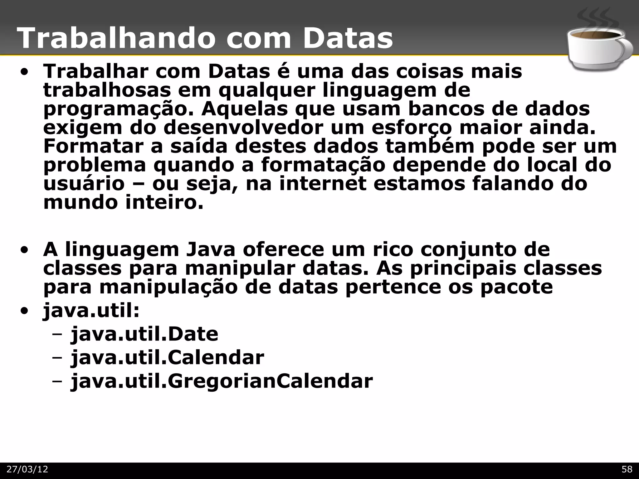 Trabalhando com Datas
  • Trabalhar com Datas é uma das coisas mais
    trabalhosas em qualquer linguagem de
    programação. Aquelas que usam bancos de dados
    exigem do desenvolvedor um esforço maior ainda.
    Formatar a saída destes dados também pode ser um
    problema quando a formatação depende do local do
    usuário – ou seja, na internet estamos falando do
    mundo inteiro.

  • A linguagem Java oferece um rico conjunto de
    classes para manipular datas. As principais classes
    para manipulação de datas pertence os pacote
  • java.util:
     – java.util.Date
     – java.util.Calendar
     – java.util.GregorianCalendar



27/03/12                                                  58
 