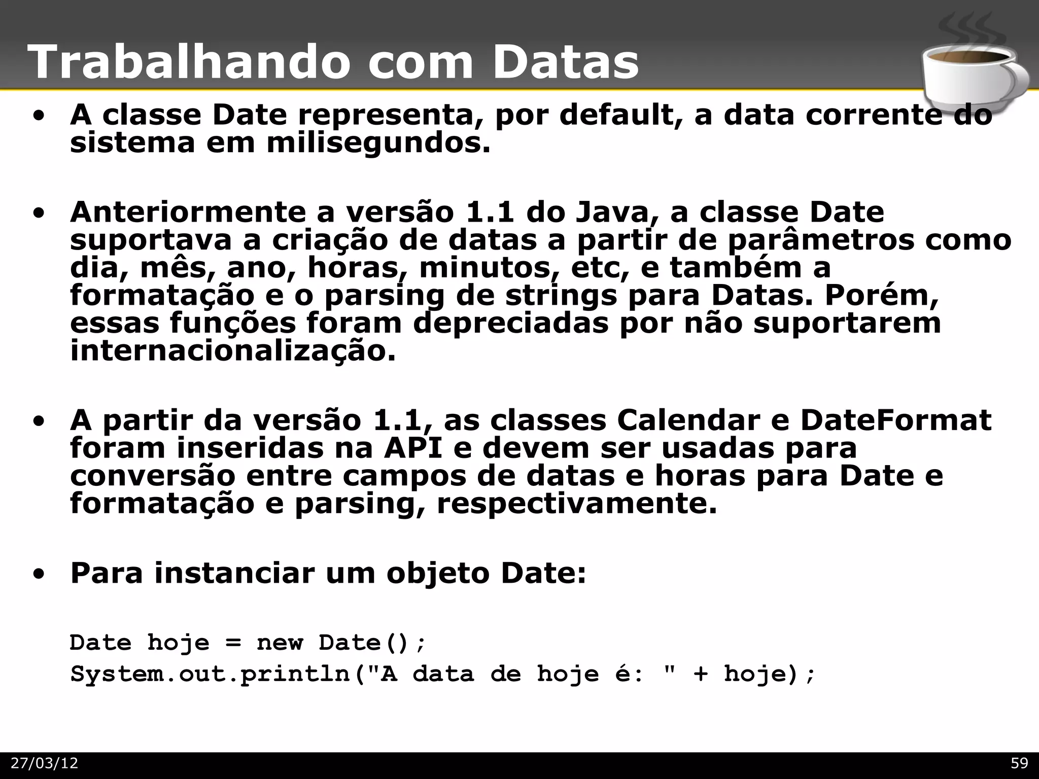 Trabalhando com Datas
  • A classe Date representa, por default, a data corrente do
    sistema em milisegundos.

  • Anteriormente a versão 1.1 do Java, a classe Date
    suportava a criação de datas a partir de parâmetros como
    dia, mês, ano, horas, minutos, etc, e também a
    formatação e o parsing de strings para Datas. Porém,
    essas funções foram depreciadas por não suportarem
    internacionalização.

  • A partir da versão 1.1, as classes Calendar e DateFormat
    foram inseridas na API e devem ser usadas para
    conversão entre campos de datas e horas para Date e
    formatação e parsing, respectivamente.

  • Para instanciar um objeto Date:

      Date hoje = new Date();
      System.out.println("A data de hoje é: " + hoje);


27/03/12                                                        59
 