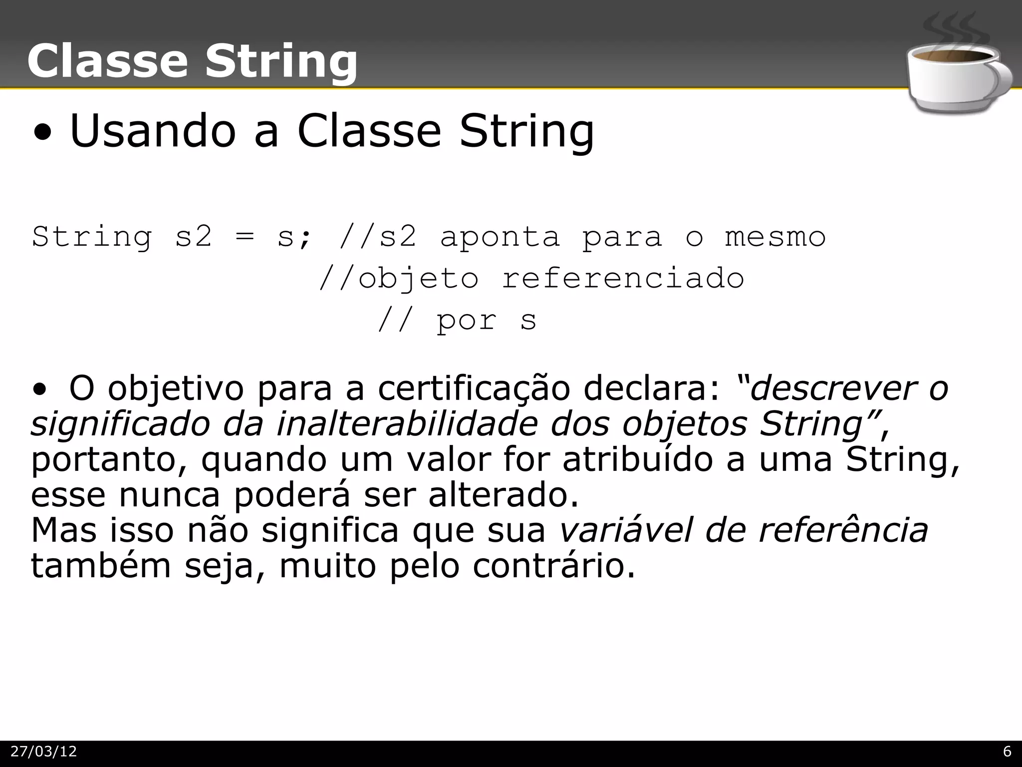 Classe String
  • Usando a Classe String

  String s2 = s; //s2 aponta para o mesmo
                //objeto referenciado
                   // por s

  • O objetivo para a certificação declara: “descrever o
  significado da inalterabilidade dos objetos String”,
  portanto, quando um valor for atribuído a uma String,
  esse nunca poderá ser alterado.
  Mas isso não significa que sua variável de referência
  também seja, muito pelo contrário.




27/03/12                                                   6
 
