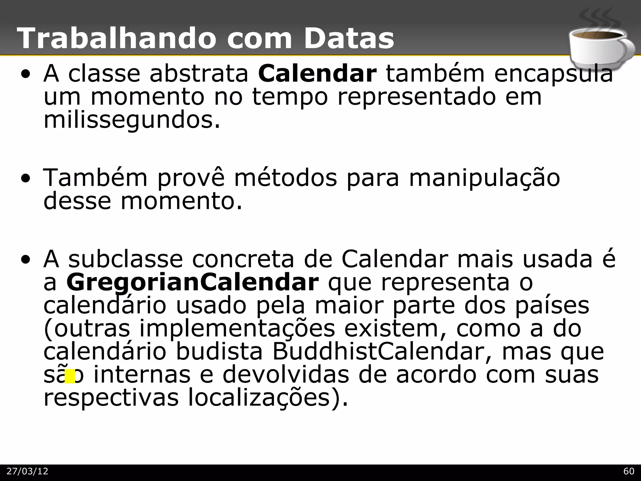Trabalhando com Datas
  • A classe abstrata Calendar também encapsula
    um momento no tempo representado em
    milissegundos.

  • Também provê métodos para manipulação
    desse momento.

  • A subclasse concreta de Calendar mais usada é
    a GregorianCalendar que representa o
    calendário usado pela maior parte dos países
    (outras implementações existem, como a do
    calendário budista BuddhistCalendar, mas que
    são internas e devolvidas de acordo com suas
    respectivas localizações).

27/03/12                                            60
 