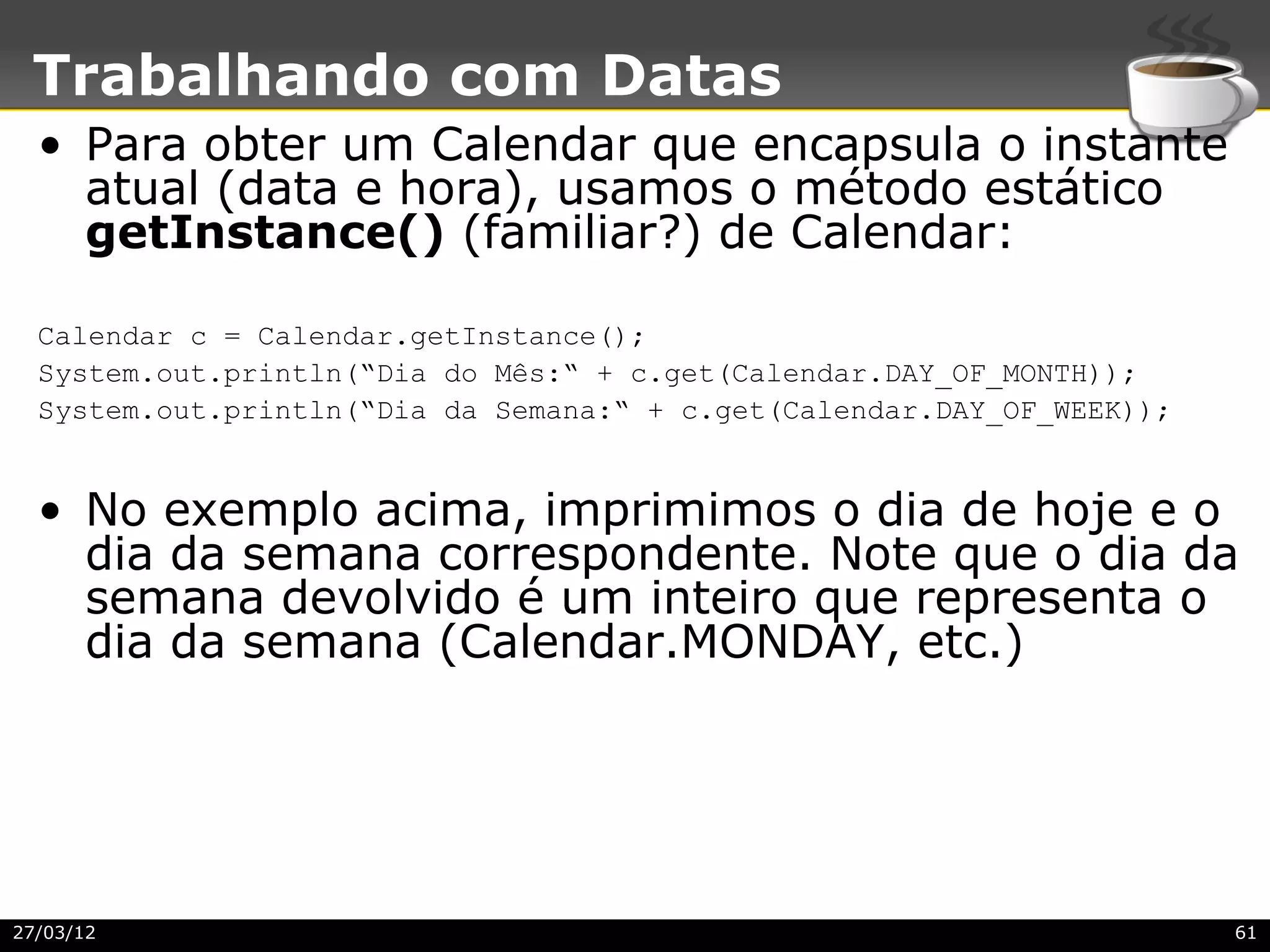 Trabalhando com Datas
  • Para obter um Calendar que encapsula o instante
    atual (data e hora), usamos o método estático
    getInstance() (familiar?) de Calendar:

  Calendar c = Calendar.getInstance();
  System.out.println(“Dia do Mês:“ + c.get(Calendar.DAY_OF_MONTH));
  System.out.println(“Dia da Semana:“ + c.get(Calendar.DAY_OF_WEEK));


  • No exemplo acima, imprimimos o dia de hoje e o
    dia da semana correspondente. Note que o dia da
    semana devolvido é um inteiro que representa o
    d
    dia da semana (Calendar.MONDAY, etc.)




27/03/12                                                                61
 