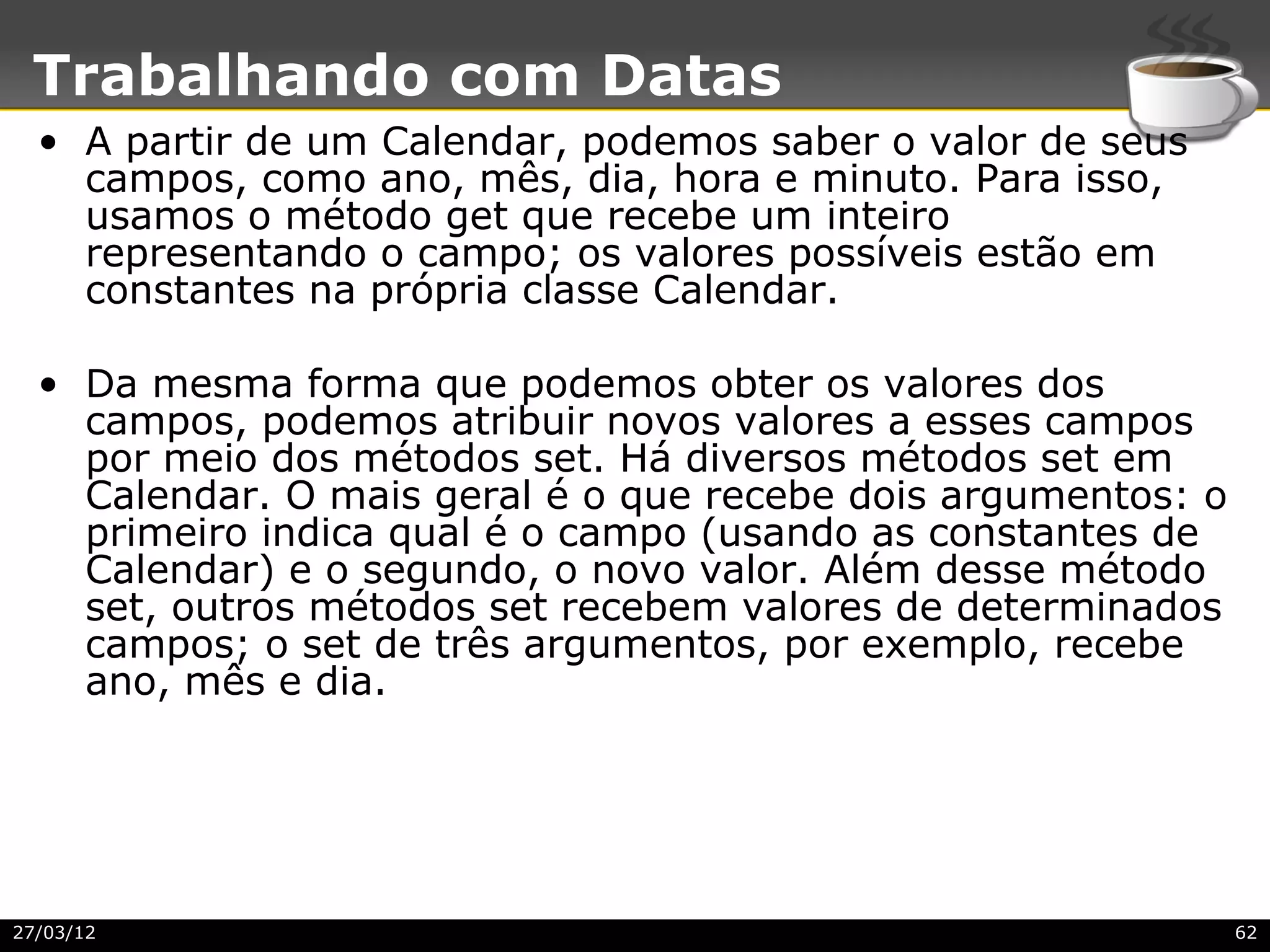 Trabalhando com Datas
  • A partir de um Calendar, podemos saber o valor de seus
    campos, como ano, mês, dia, hora e minuto. Para isso,
    usamos o método get que recebe um inteiro
    representando o campo; os valores possíveis estão em
    constantes na própria classe Calendar.

  • Da mesma forma que podemos obter os valores dos
    campos, podemos atribuir novos valores a esses campos
    por meio dos métodos set. Há diversos métodos set em
    Calendar. O mais geral é o que recebe dois argumentos: o
    primeiro indica qual é o campo (usando as constantes de
    Calendar) e o segundo, o novo valor. Além desse método
    set, outros métodos set recebem valores de determinados
    campos; o set de três argumentos, por exemplo, recebe
    ano, mês e dia.




27/03/12                                                       62
 