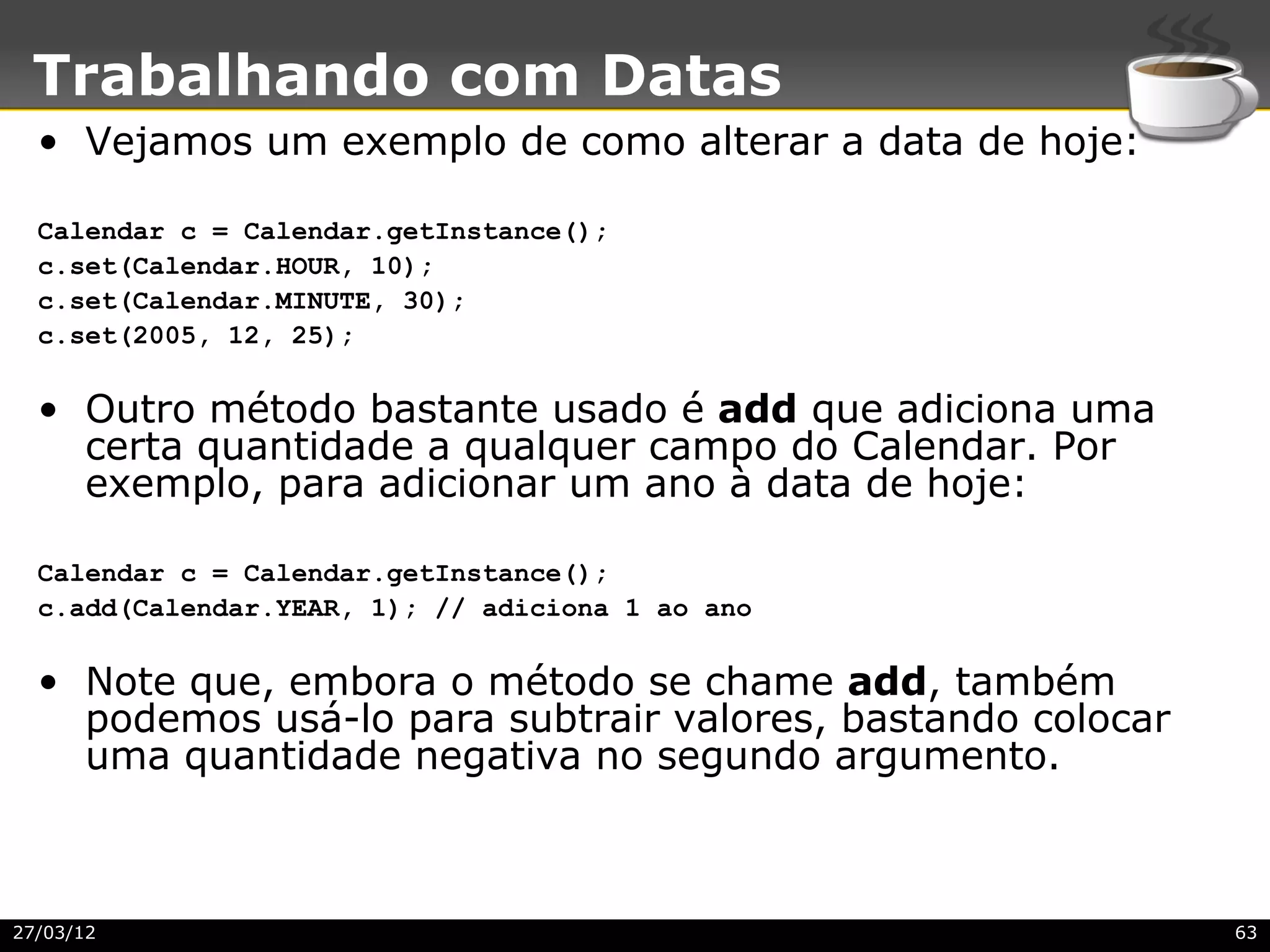 Trabalhando com Datas
  • Vejamos um exemplo de como alterar a data de hoje:

  Calendar c = Calendar.getInstance();
  c.set(Calendar.HOUR, 10);
  c.set(Calendar.MINUTE, 30);
  c.set(2005, 12, 25);

  • Outro método bastante usado é add que adiciona uma
    certa quantidade a qualquer campo do Calendar. Por
    exemplo, para adicionar um ano à data de hoje:

  Calendar c = Calendar.getInstance();
  c.add(Calendar.YEAR, 1); // adiciona 1 ao ano

  • Note que, embora o método se chame add, também
    podemos usá-lo para subtrair valores, bastando colocar
    uma quantidade negativa no segundo argumento.



27/03/12                                                     63
 