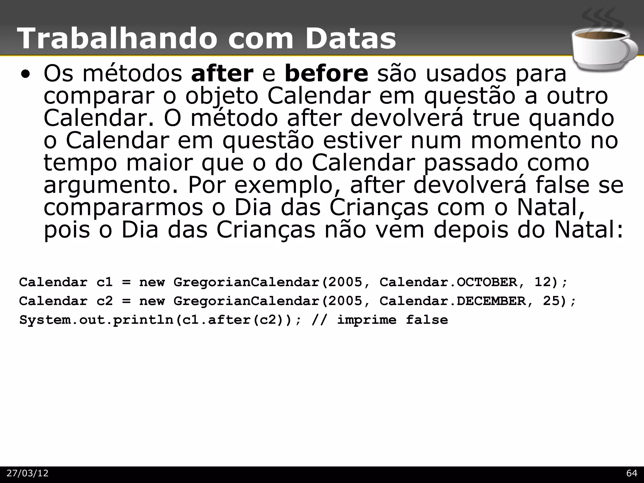Trabalhando com Datas
  • Os métodos after e before são usados para
    comparar o objeto Calendar em questão a outro
    Calendar. O método after devolverá true quando
    o Calendar em questão estiver num momento no
    tempo maior que o do Calendar passado como
    argumento. Por exemplo, after devolverá false se
    compararmos o Dia das Crianças com o Natal,
    pois o Dia das Crianças não vem depois do Natal:

  Calendar c1 = new GregorianCalendar(2005, Calendar.OCTOBER, 12);
  Calendar c2 = new GregorianCalendar(2005, Calendar.DECEMBER, 25);
  System.out.println(c1.after(c2)); // imprime false




27/03/12                                                              64
 