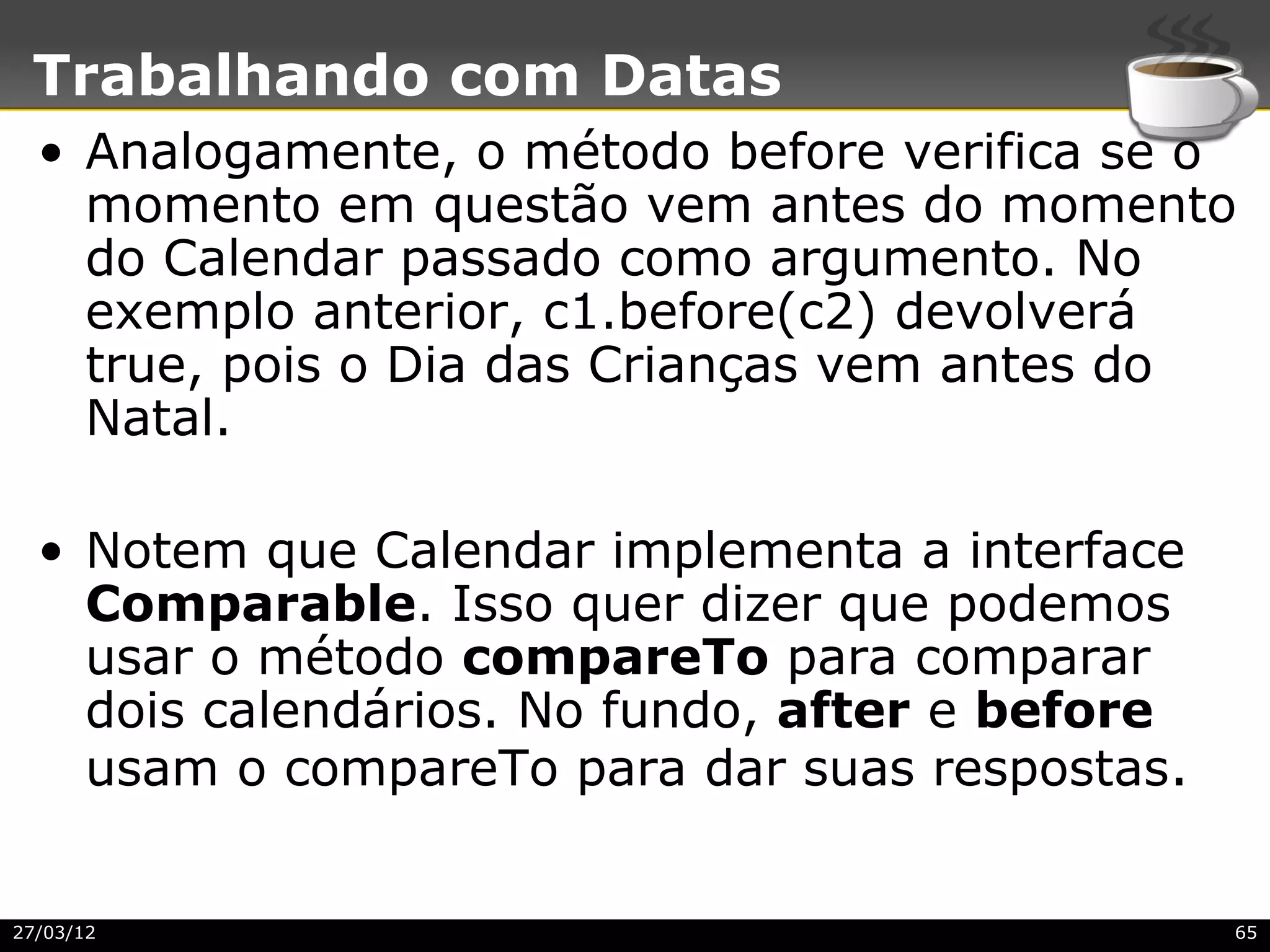 Trabalhando com Datas
  • Analogamente, o método before verifica se o
    momento em questão vem antes do momento
    do Calendar passado como argumento. No
    exemplo anterior, c1.before(c2) devolverá
    true, pois o Dia das Crianças vem antes do
    Natal.

  • Notem que Calendar implementa a interface
    Comparable. Isso quer dizer que podemos
    usar o método compareTo para comparar
    dois calendários. No fundo, after e before
    usam o compareTo para dar suas respostas.


27/03/12                                         65
 