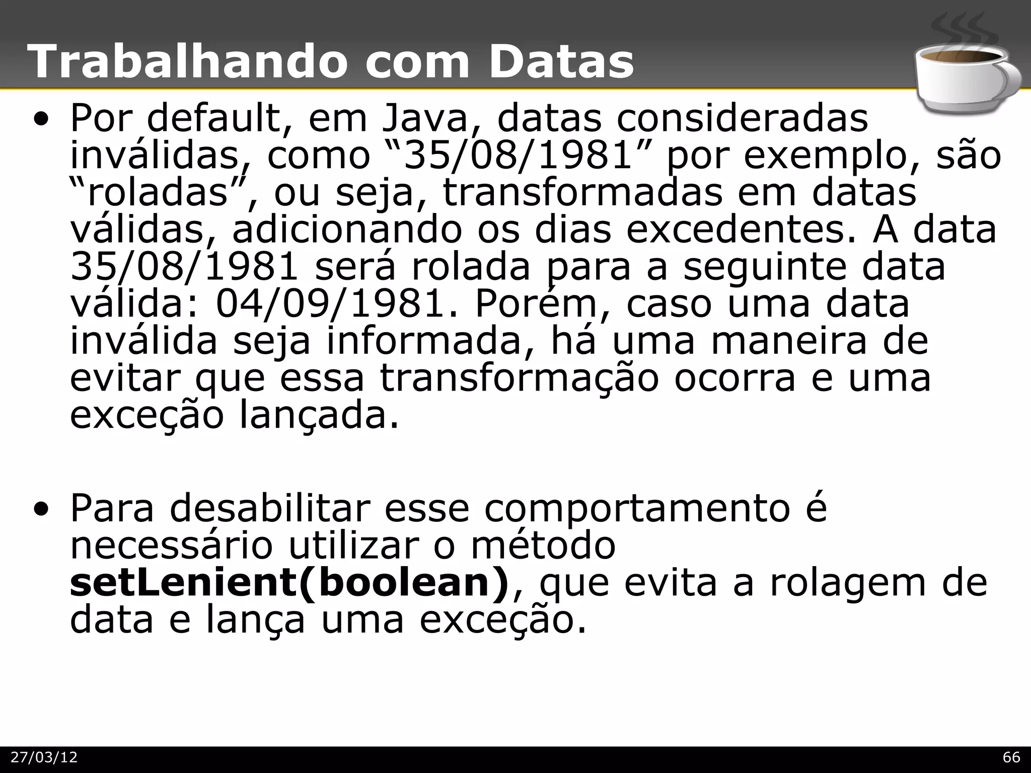 Trabalhando com Datas
  • Por default, em Java, datas consideradas
    inválidas, como “35/08/1981” por exemplo, são
    “roladas”, ou seja, transformadas em datas
    válidas, adicionando os dias excedentes. A data
    35/08/1981 será rolada para a seguinte data
    válida: 04/09/1981. Porém, caso uma data
    inválida seja informada, há uma maneira de
    evitar que essa transformação ocorra e uma
    exceção lançada.

  • Para desabilitar esse comportamento é
    necessário utilizar o método
    setLenient(boolean), que evita a rolagem de
    data e lança uma exceção.


27/03/12                                              66
 
