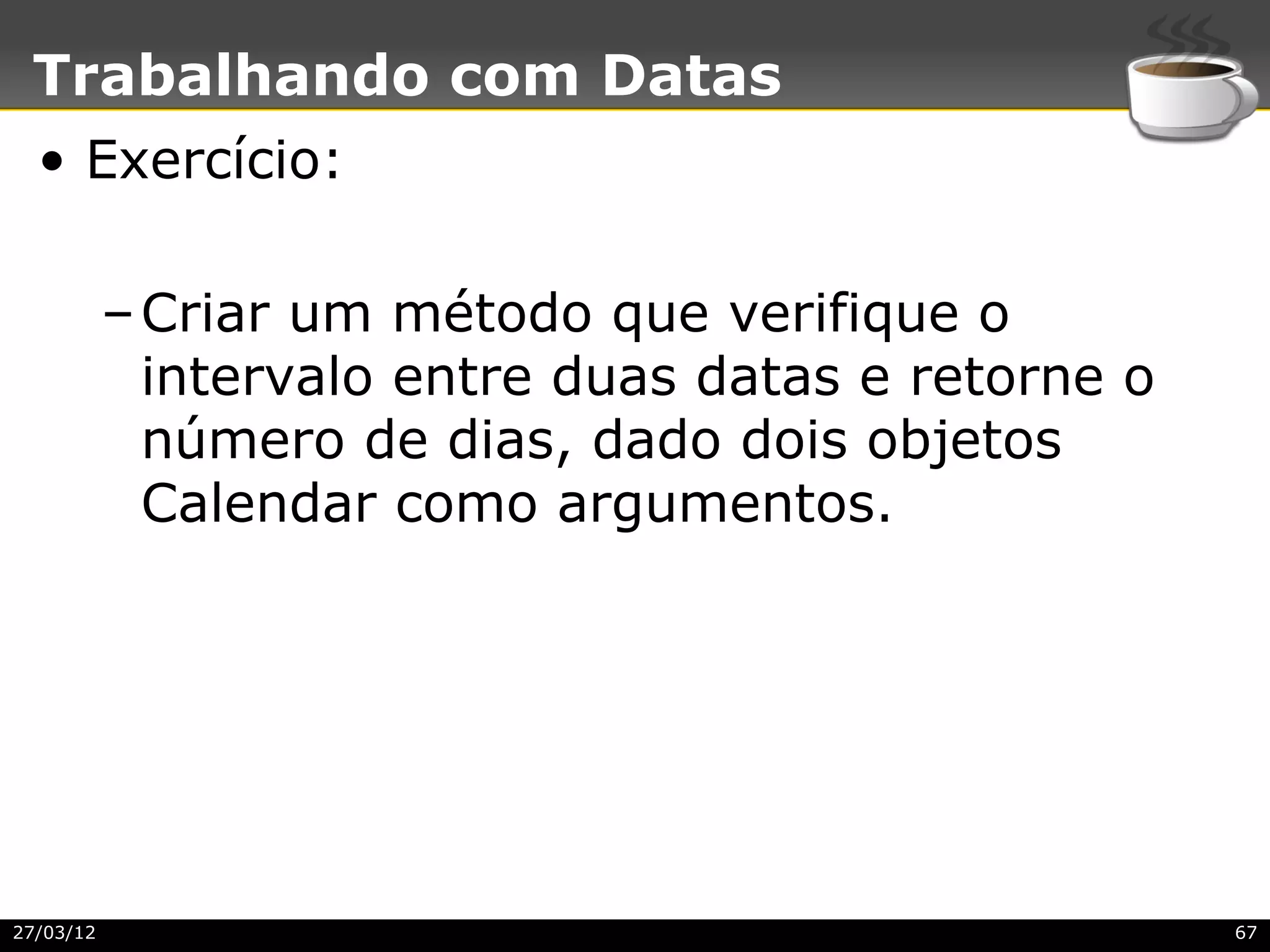 Trabalhando com Datas
  • Exercício:

           – Criar um método que verifique o
             intervalo entre duas datas e retorne o
             número de dias, dado dois objetos
             Calendar como argumentos.




27/03/12                                              67
 