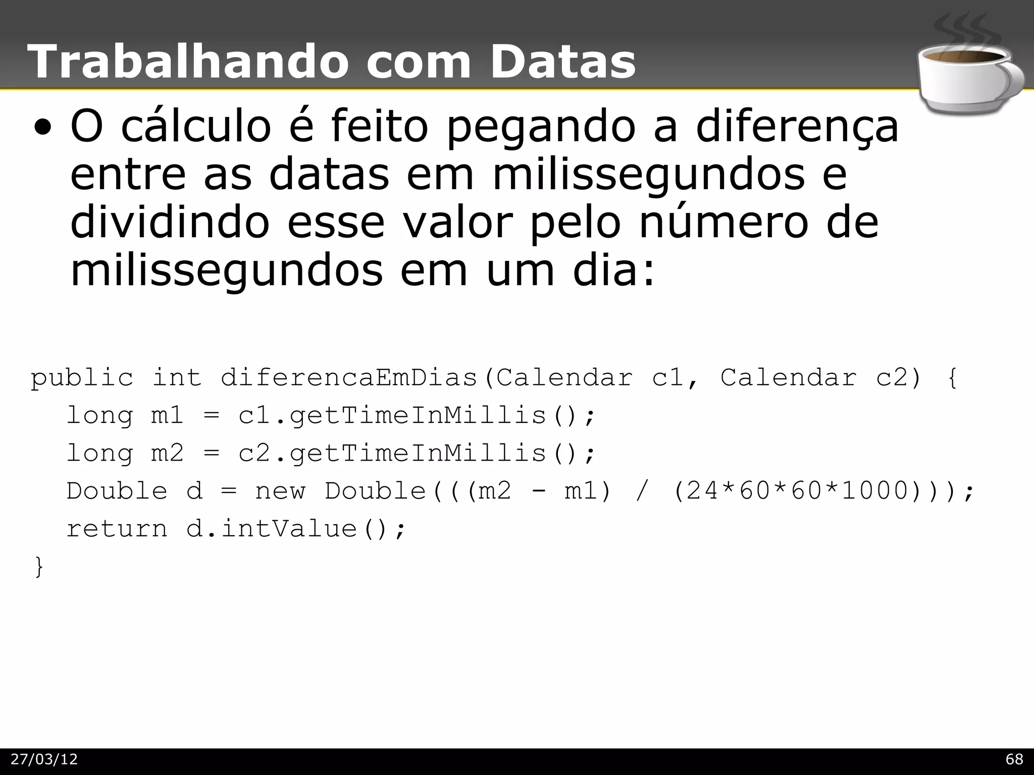 Trabalhando com Datas
 • O cálculo é feito pegando a diferença
   entre as datas em milissegundos e
   dividindo esse valor pelo número de
   milissegundos em um dia:

  public int diferencaEmDias(Calendar c1, Calendar c2) {
    long m1 = c1.getTimeInMillis();
    long m2 = c2.getTimeInMillis();
    Double d = new Double(((m2 - m1) / (24*60*60*1000)));
    return d.intValue();
  }




27/03/12                                                    68
 