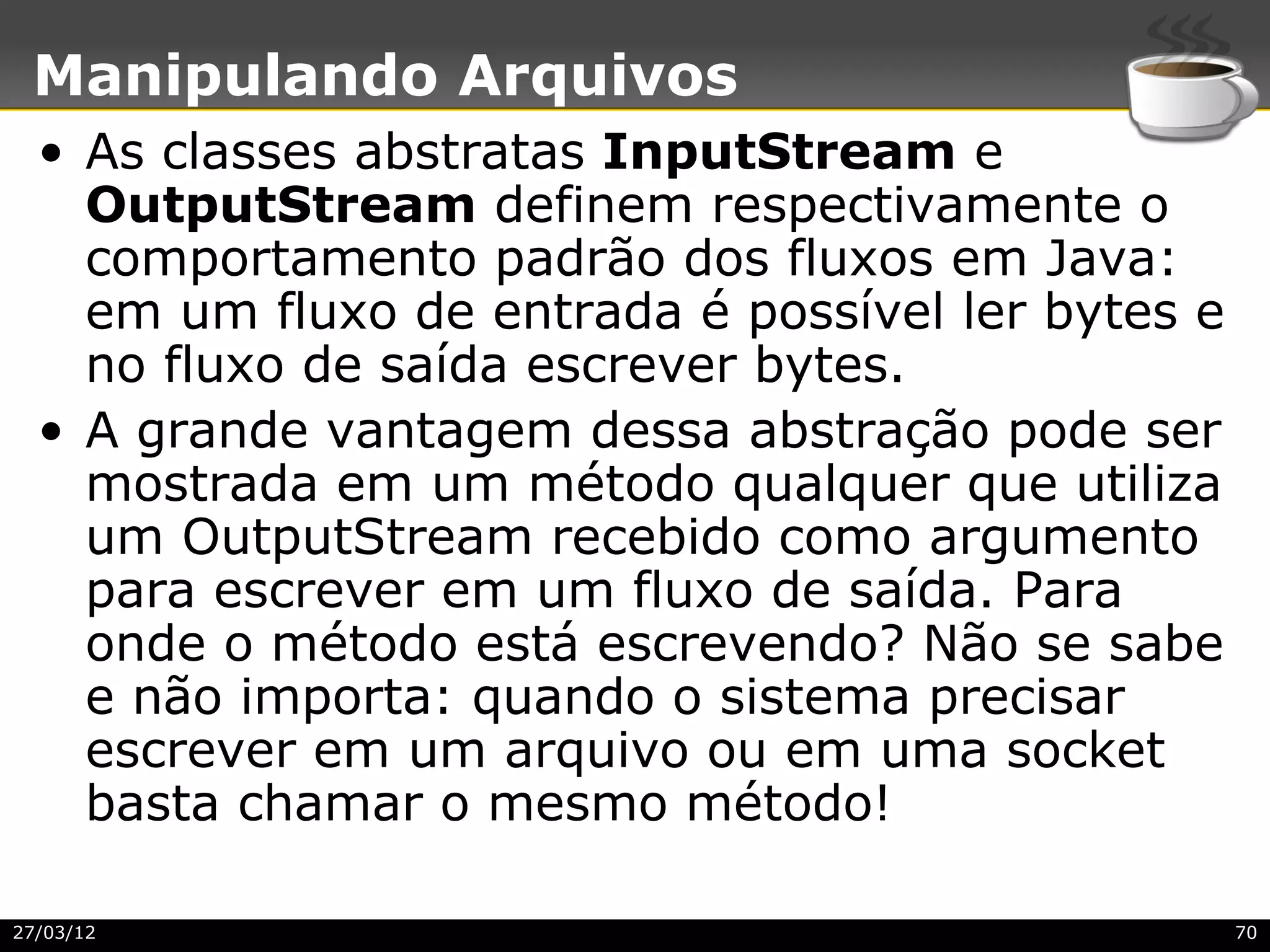 Manipulando Arquivos
  • As classes abstratas InputStream e
    OutputStream definem respectivamente o
    comportamento padrão dos fluxos em Java:
    em um fluxo de entrada é possível ler bytes e
    no fluxo de saída escrever bytes.
  • A grande vantagem dessa abstração pode ser
    mostrada em um método qualquer que utiliza
    um OutputStream recebido como argumento
    para escrever em um fluxo de saída. Para
    onde o método está escrevendo? Não se sabe
    e não importa: quando o sistema precisar
    escrever em um arquivo ou em uma socket
    basta chamar o mesmo método!

27/03/12                                            70
 