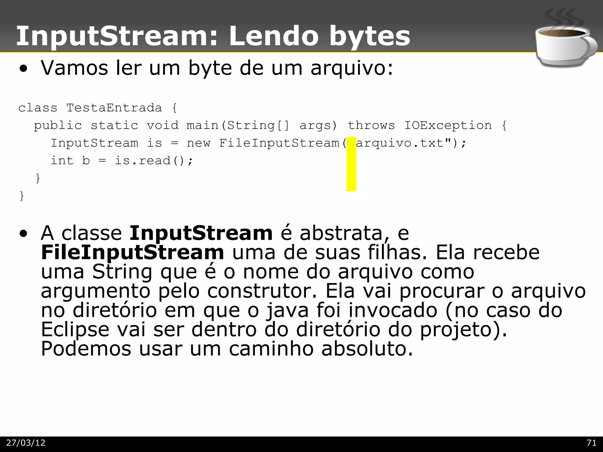 InputStream: Lendo bytes
  • Vamos ler um byte de um arquivo:
  class TestaEntrada {
    public static void main(String[] args) throws IOException {
      InputStream is = new FileInputStream("arquivo.txt");
      int b = is.read();
    }
  }


  • A classe InputStream é abstrata, e
    FileInputStream uma de suas filhas. Ela recebe
    uma String que é o nome do arquivo como
    argumento pelo construtor. Ela vai procurar o arquivo
    no diretório em que o java foi invocado (no caso do
    Eclipse vai ser dentro do diretório do projeto).
    Podemos usar um caminho absoluto.



27/03/12                                                          71
 