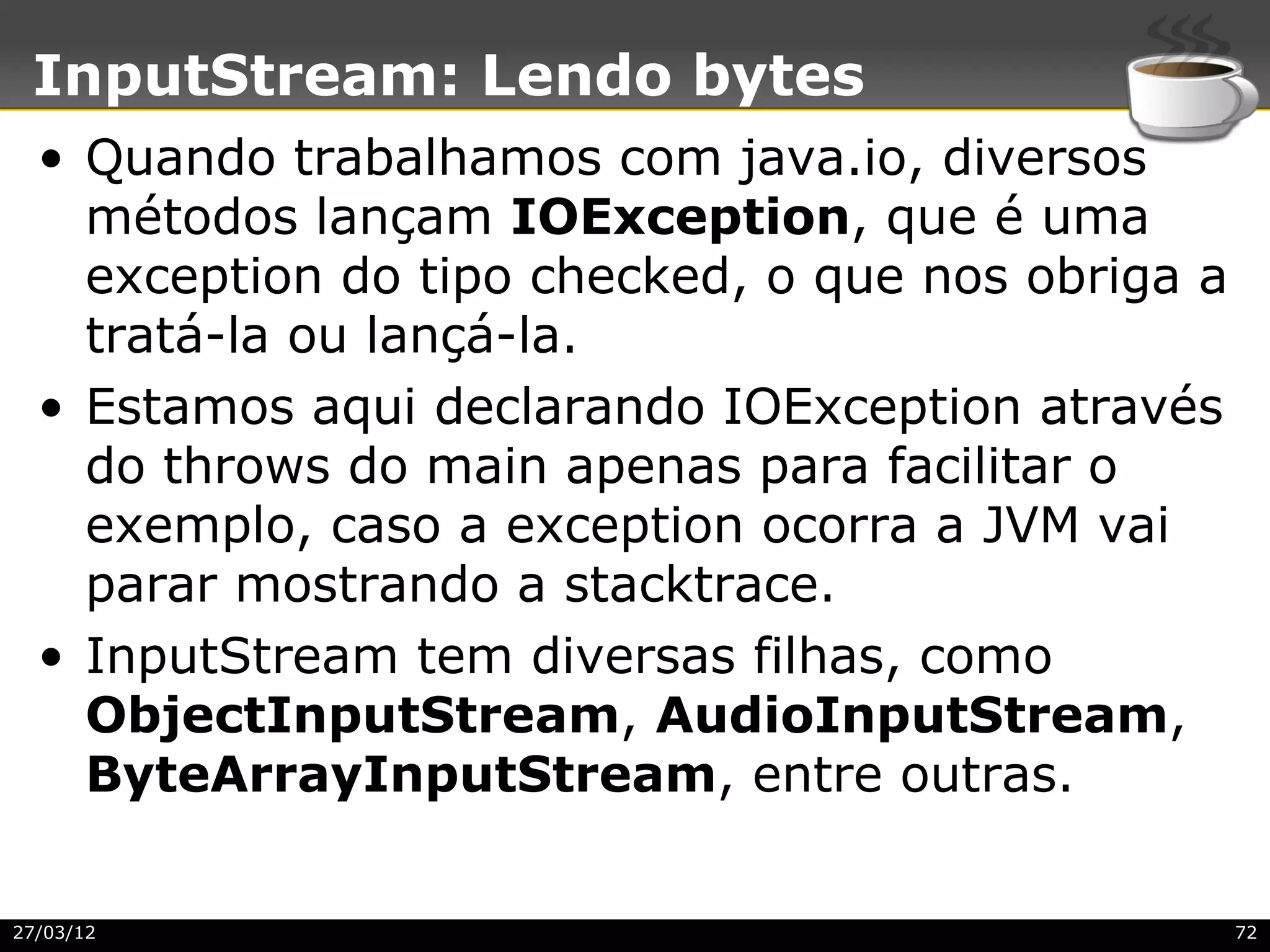 InputStream: Lendo bytes
  • Quando trabalhamos com java.io, diversos
    métodos lançam IOException, que é uma
    exception do tipo checked, o que nos obriga a
    tratá-la ou lançá-la.
  • Estamos aqui declarando IOException através
    do throws do main apenas para facilitar o
    exemplo, caso a exception ocorra a JVM vai
    parar mostrando a stacktrace.
  • InputStream tem diversas filhas, como
    ObjectInputStream, AudioInputStream,
    ByteArrayInputStream, entre outras.

27/03/12                                            72
 