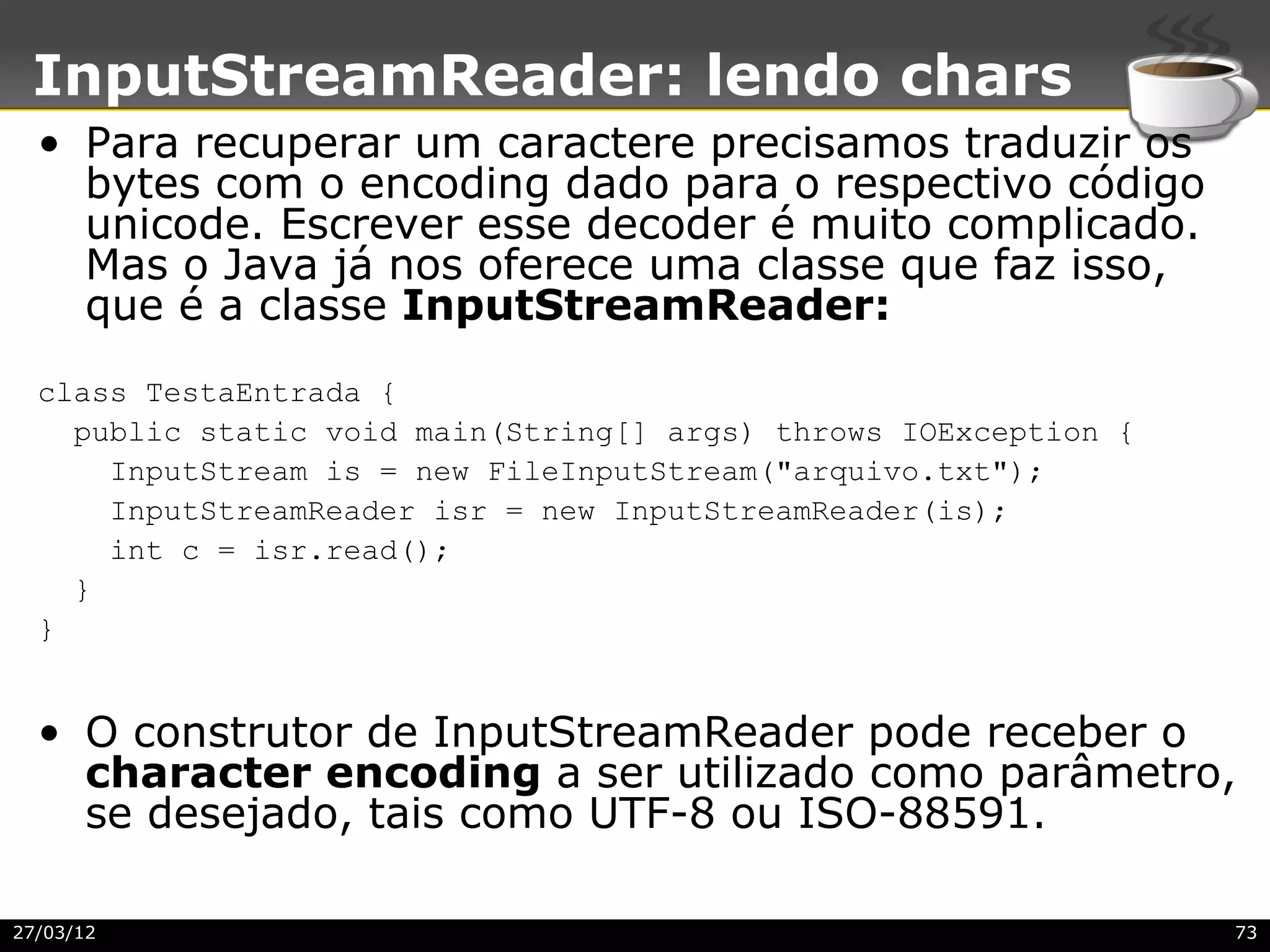 InputStreamReader: lendo chars
  • Para recuperar um caractere precisamos traduzir os
    bytes com o encoding dado para o respectivo código
    unicode. Escrever esse decoder é muito complicado.
    Mas o Java já nos oferece uma classe que faz isso,
    que é a classe InputStreamReader:
  class TestaEntrada {
    public static void main(String[] args) throws IOException {
      InputStream is = new FileInputStream("arquivo.txt");
      InputStreamReader isr = new InputStreamReader(is);
      int c = isr.read();
    }
  }


  • O construtor de InputStreamReader pode receber o
    character encoding a ser utilizado como parâmetro,
    se desejado, tais como UTF-8 ou ISO-88591.

27/03/12                                                          73
 