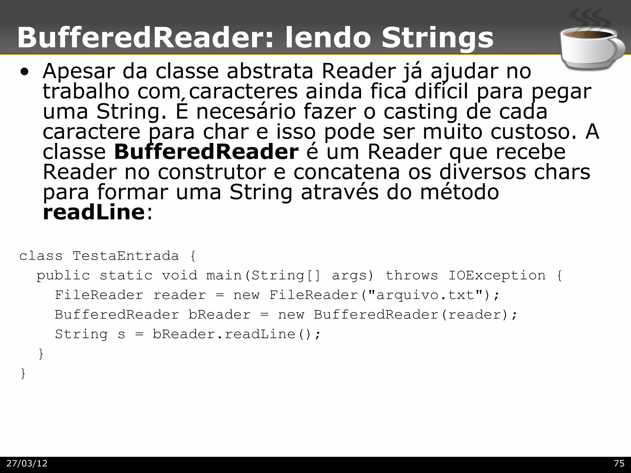BufferedReader: lendo Strings
  • Apesar da classe abstrata Reader já ajudar no
    trabalho com caracteres ainda fica difícil para pegar
    uma String. É necesário fazer o casting de cada
    caractere para char e isso pode ser muito custoso. A
    classe BufferedReader é um Reader que recebe
    Reader no construtor e concatena os diversos chars
    para formar uma String através do método
    readLine:
  class TestaEntrada {
    public static void main(String[] args) throws IOException {
      FileReader reader = new FileReader("arquivo.txt");
      BufferedReader bReader = new BufferedReader(reader);
      String s = bReader.readLine();
    }
  }




27/03/12                                                          75
 