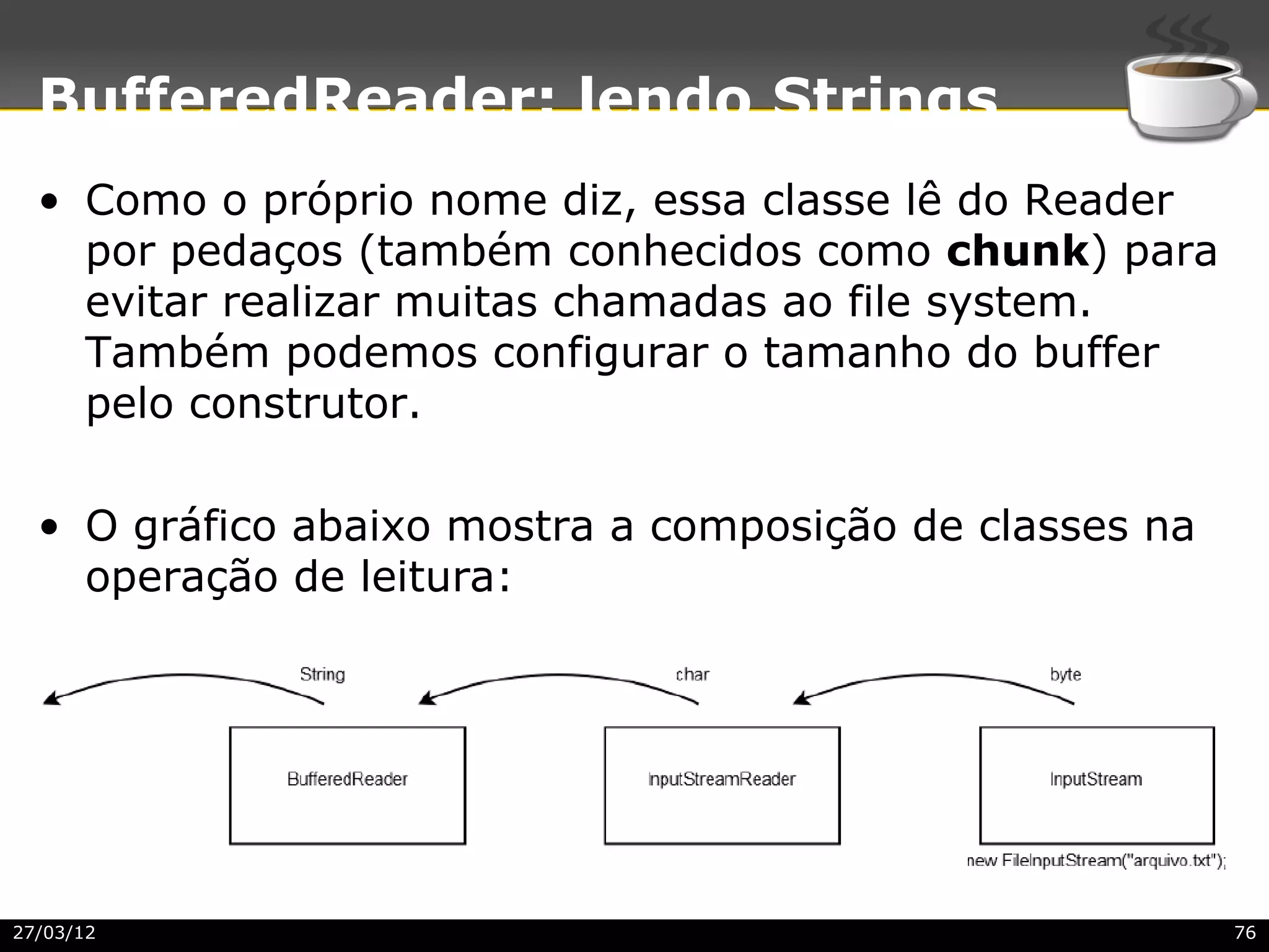 BufferedReader: lendo Strings
  • Como o próprio nome diz, essa classe lê do Reader
    por pedaços (também conhecidos como chunk) para
    evitar realizar muitas chamadas ao file system.
    Também podemos configurar o tamanho do buffer
    pelo construtor.

  • O gráfico abaixo mostra a composição de classes na
    operação de leitura:




27/03/12                                                 76
 