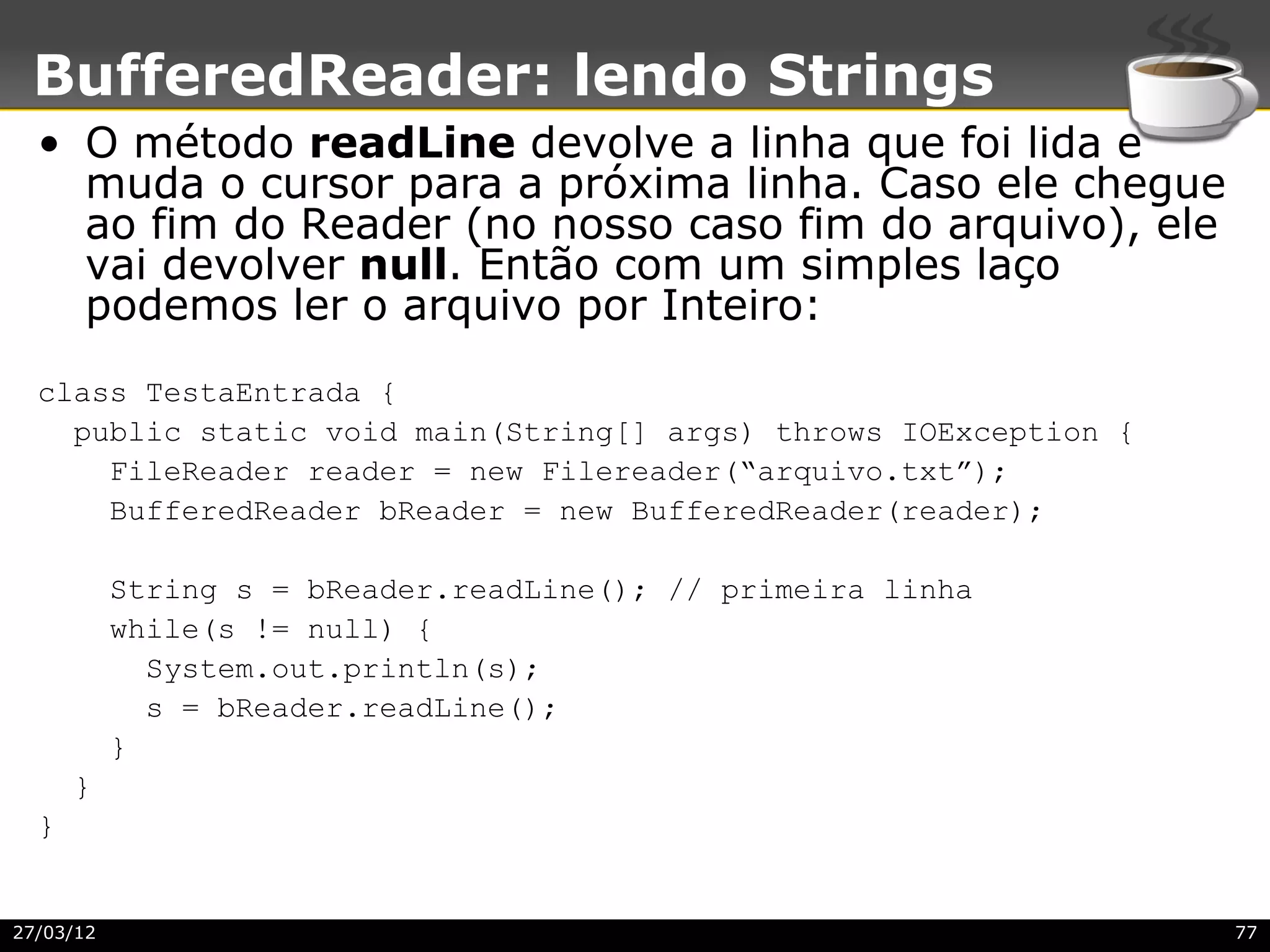 BufferedReader: lendo Strings
  • O método readLine devolve a linha que foi lida e
    muda o cursor para a próxima linha. Caso ele chegue
    ao fim do Reader (no nosso caso fim do arquivo), ele
    vai devolver null. Então com um simples laço
    podemos ler o arquivo por Inteiro:
  class TestaEntrada {
    public static void main(String[] args) throws IOException {
      FileReader reader = new Filereader(“arquivo.txt”);
      BufferedReader bReader = new BufferedReader(reader);

           String s = bReader.readLine(); // primeira linha
           while(s != null) {
             System.out.println(s);
             s = bReader.readLine();
           }
      }
  }


27/03/12                                                          77
 