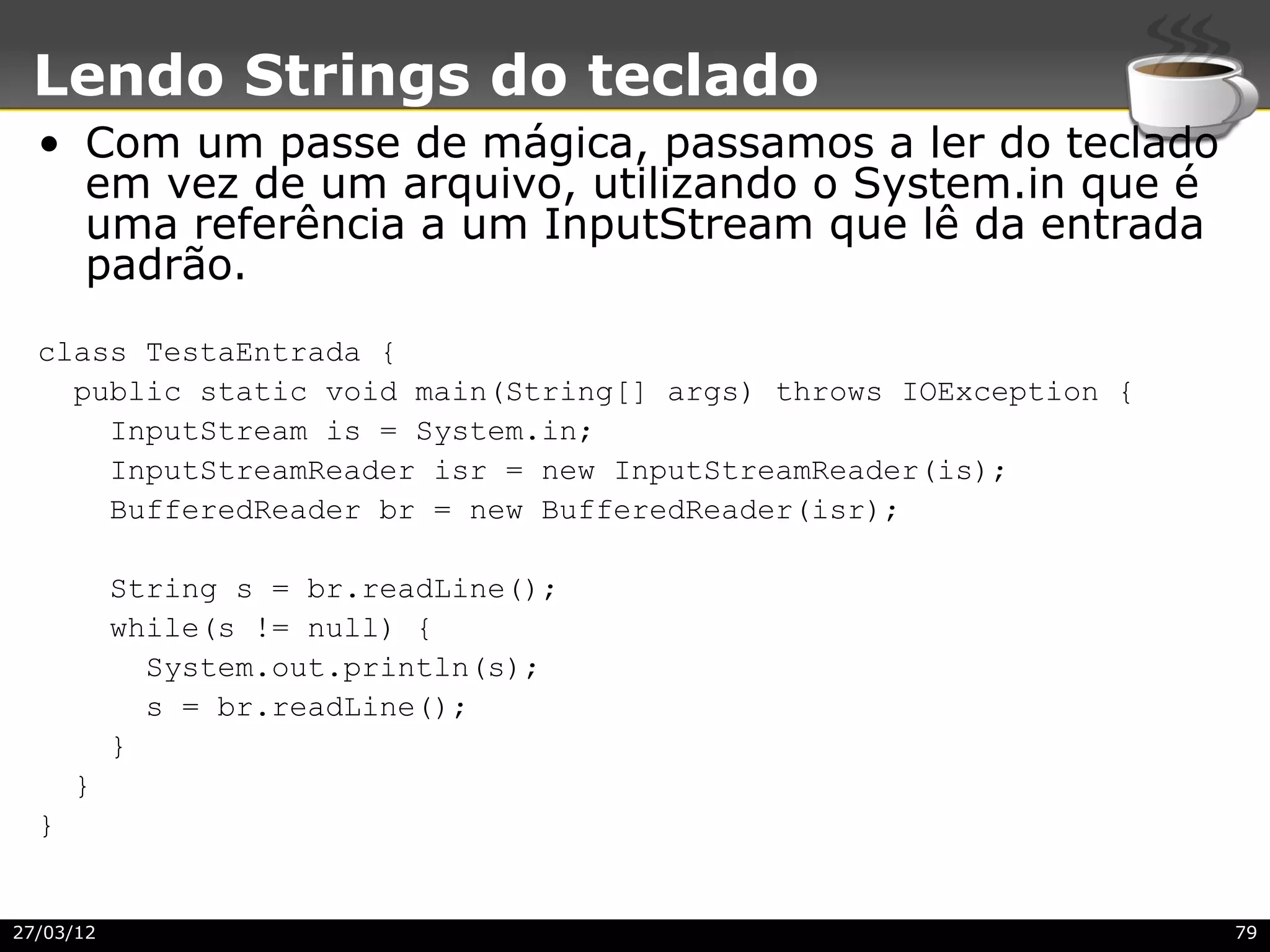 Lendo Strings do teclado
  • Com um passe de mágica, passamos a ler do teclado
    em vez de um arquivo, utilizando o System.in que é
    uma referência a um InputStream que lê da entrada
    padrão.
  class TestaEntrada {
    public static void main(String[] args) throws IOException {
      InputStream is = System.in;
      InputStreamReader isr = new InputStreamReader(is);
      BufferedReader br = new BufferedReader(isr);

           String s = br.readLine();
           while(s != null) {
             System.out.println(s);
             s = br.readLine();
           }
      }
  }


27/03/12                                                          79
 