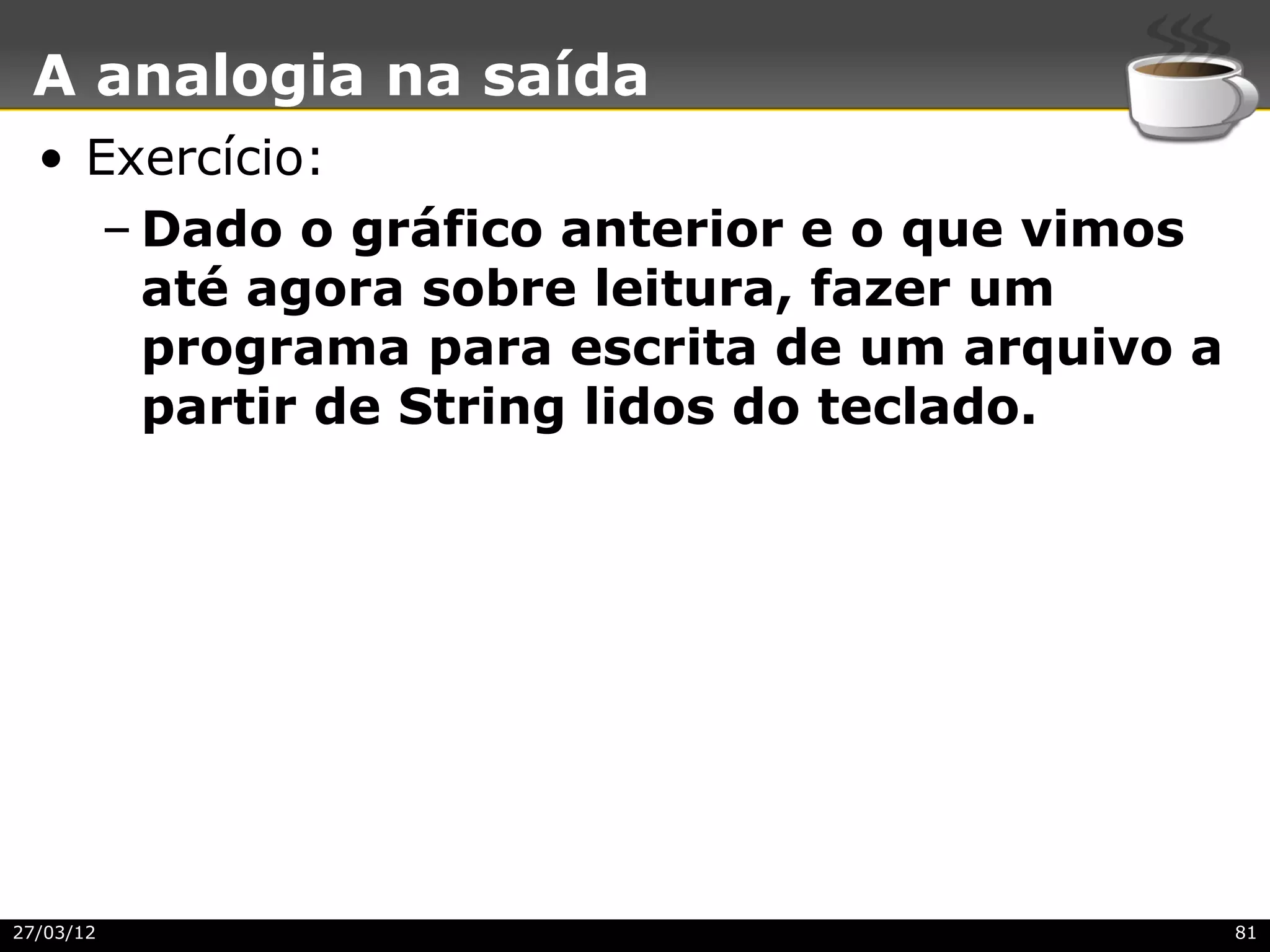 A analogia na saída
  • Exercício:
     – Dado o gráfico anterior e o que vimos
       até agora sobre leitura, fazer um
       programa para escrita de um arquivo a
       partir de String lidos do teclado.




27/03/12                                       81
 