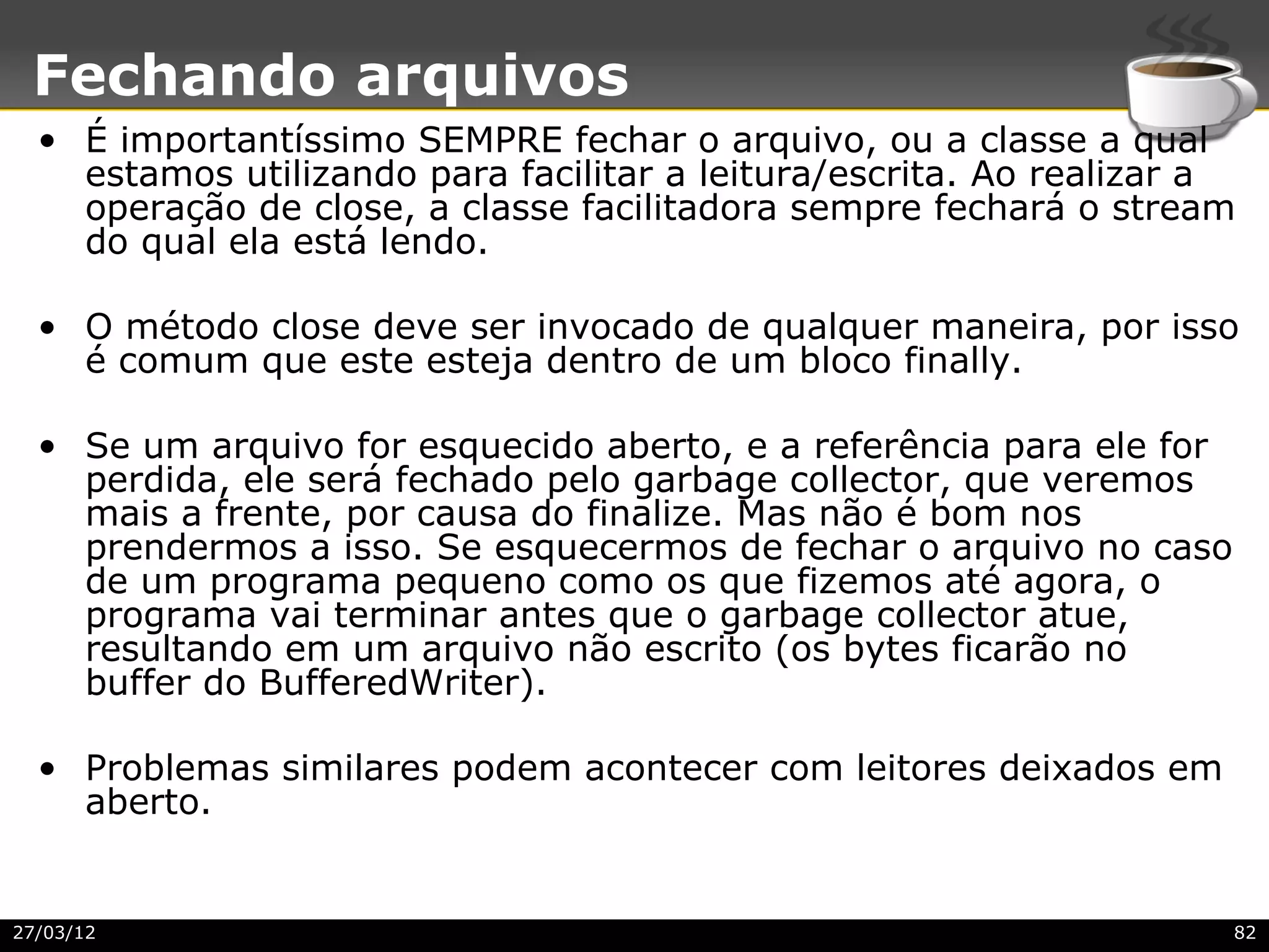 Fechando arquivos
  • É importantíssimo SEMPRE fechar o arquivo, ou a classe a qual
    estamos utilizando para facilitar a leitura/escrita. Ao realizar a
    operação de close, a classe facilitadora sempre fechará o stream
    do qual ela está lendo.

  • O método close deve ser invocado de qualquer maneira, por isso
    é comum que este esteja dentro de um bloco finally.

  • Se um arquivo for esquecido aberto, e a referência para ele for
    perdida, ele será fechado pelo garbage collector, que veremos
    mais a frente, por causa do finalize. Mas não é bom nos
    prendermos a isso. Se esquecermos de fechar o arquivo no caso
    de um programa pequeno como os que fizemos até agora, o
    programa vai terminar antes que o garbage collector atue,
    resultando em um arquivo não escrito (os bytes ficarão no
    buffer do BufferedWriter).

  • Problemas similares podem acontecer com leitores deixados em
    aberto.


27/03/12                                                              82
 