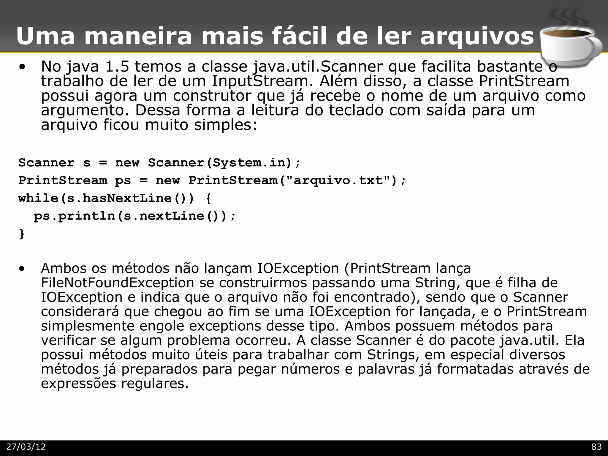 Uma maneira mais fácil de ler arquivos
  • No java 1.5 temos a classe java.util.Scanner que facilita bastante o
    trabalho de ler de um InputStream. Além disso, a classe PrintStream
    possui agora um construtor que já recebe o nome de um arquivo como
    argumento. Dessa forma a leitura do teclado com saída para um
    arquivo ficou muito simples:

  Scanner s = new Scanner(System.in);
  PrintStream ps = new PrintStream("arquivo.txt");
  while(s.hasNextLine()) {
    ps.println(s.nextLine());
  }

  •   Ambos os métodos não lançam IOException (PrintStream lança
      FileNotFoundException se construirmos passando uma String, que é filha de
      IOException e indica que o arquivo não foi encontrado), sendo que o Scanner
      considerará que chegou ao fim se uma IOException for lançada, e o PrintStream
      simplesmente engole exceptions desse tipo. Ambos possuem métodos para
      verificar se algum problema ocorreu. A classe Scanner é do pacote java.util. Ela
      possui métodos muito úteis para trabalhar com Strings, em especial diversos
      métodos já preparados para pegar números e palavras já formatadas através de
      expressões regulares.



27/03/12                                                                                 83
 