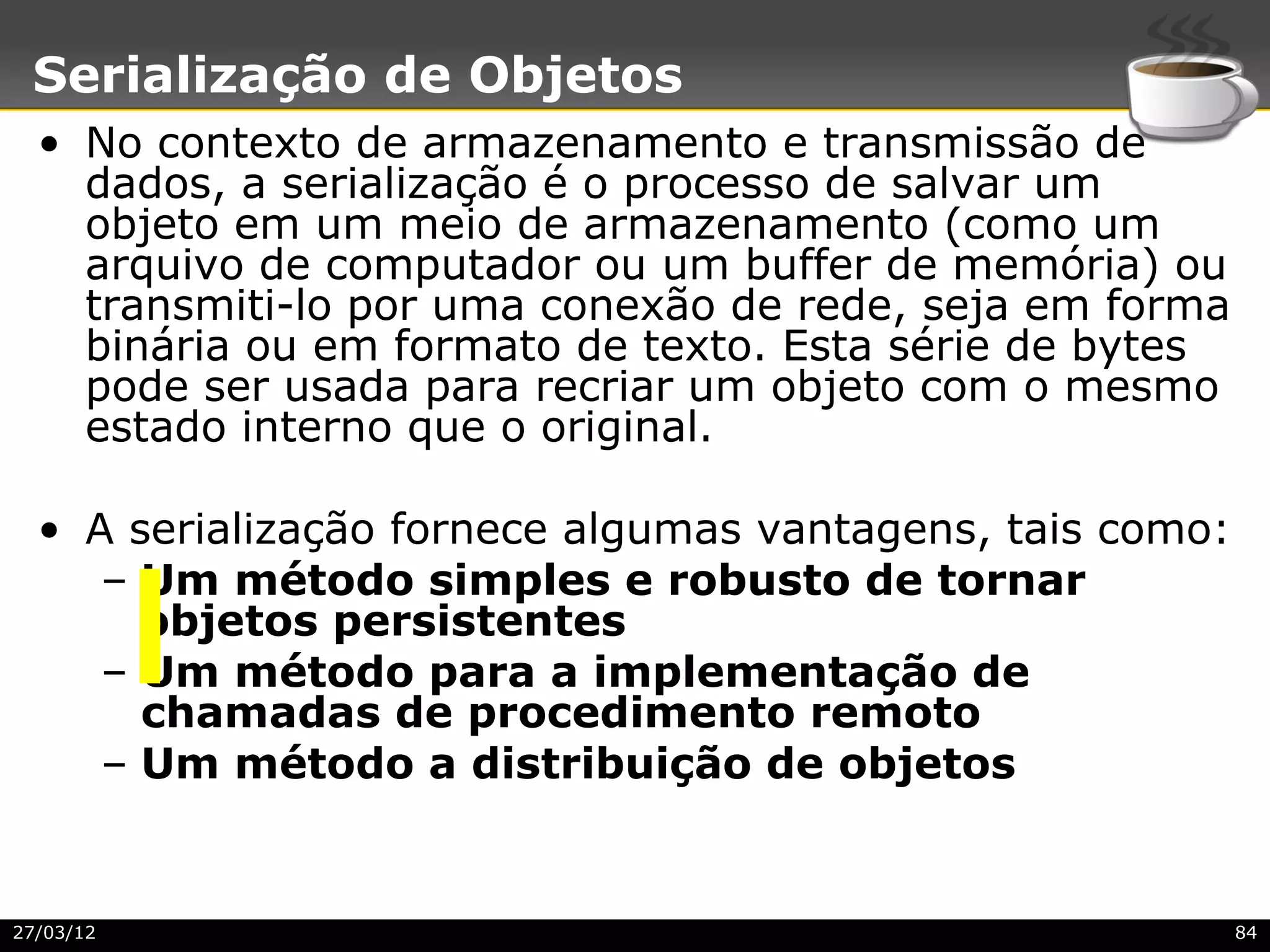 Serialização de Objetos
  • No contexto de armazenamento e transmissão de
    dados, a serialização é o processo de salvar um
    objeto em um meio de armazenamento (como um
    arquivo de computador ou um buffer de memória) ou
    transmiti-lo por uma conexão de rede, seja em forma
    binária ou em formato de texto. Esta série de bytes
    pode ser usada para recriar um objeto com o mesmo
    estado interno que o original.

  • A serialização fornece algumas vantagens, tais como:
     – Um método simples e robusto de tornar
       objetos persistentes
     – Um método para a implementação de
       chamadas de procedimento remoto
     – Um método a distribuição de objetos


27/03/12                                                   84
 