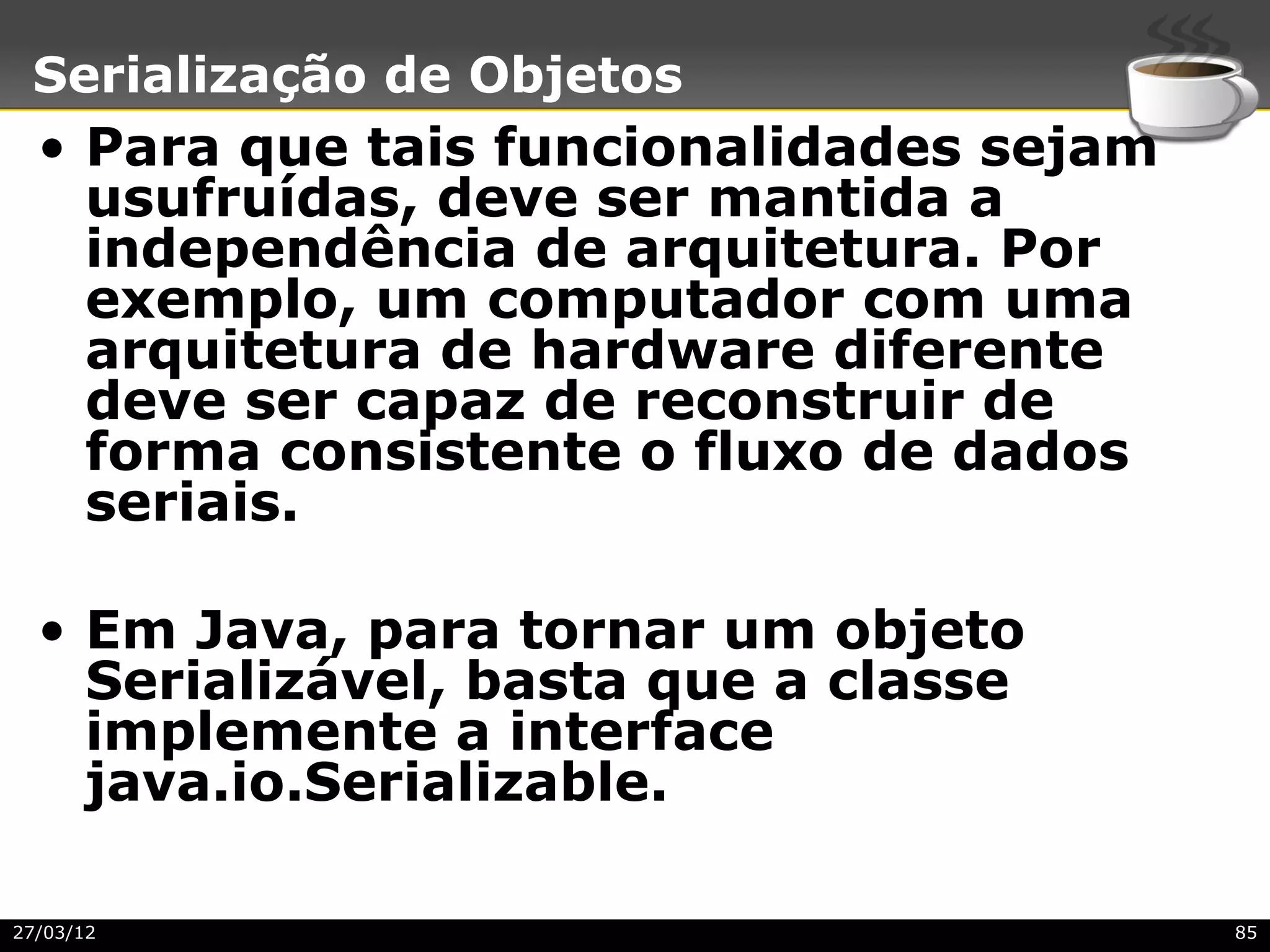 Serialização de Objetos
  • Para que tais funcionalidades sejam
    usufruídas, deve ser mantida a
    independência de arquitetura. Por
    exemplo, um computador com uma
    arquitetura de hardware diferente
    deve ser capaz de reconstruir de
    forma consistente o fluxo de dados
    seriais.

  • Em Java, para tornar um objeto
    Serializável, basta que a classe
    implemente a interface
    java.io.Serializable.

27/03/12                                  85
 