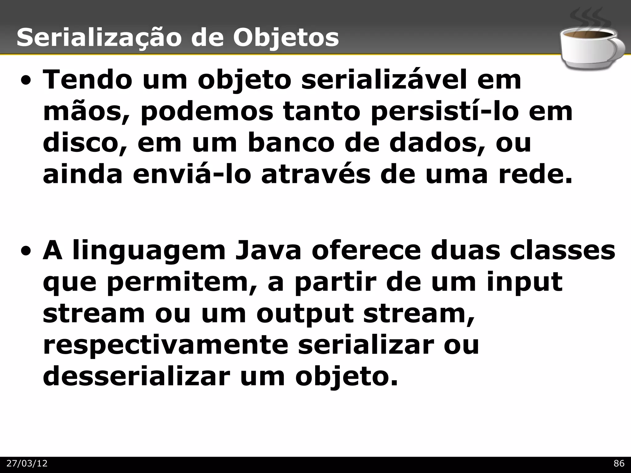 Serialização de Objetos
  • Tendo um objeto serializável em
    mãos, podemos tanto persistí-lo em
    disco, em um banco de dados, ou
    ainda enviá-lo através de uma rede.

  • A linguagem Java oferece duas classes
    que permitem, a partir de um input
    stream ou um output stream,
    respectivamente serializar ou
    desserializar um objeto.


27/03/12                                  86
 