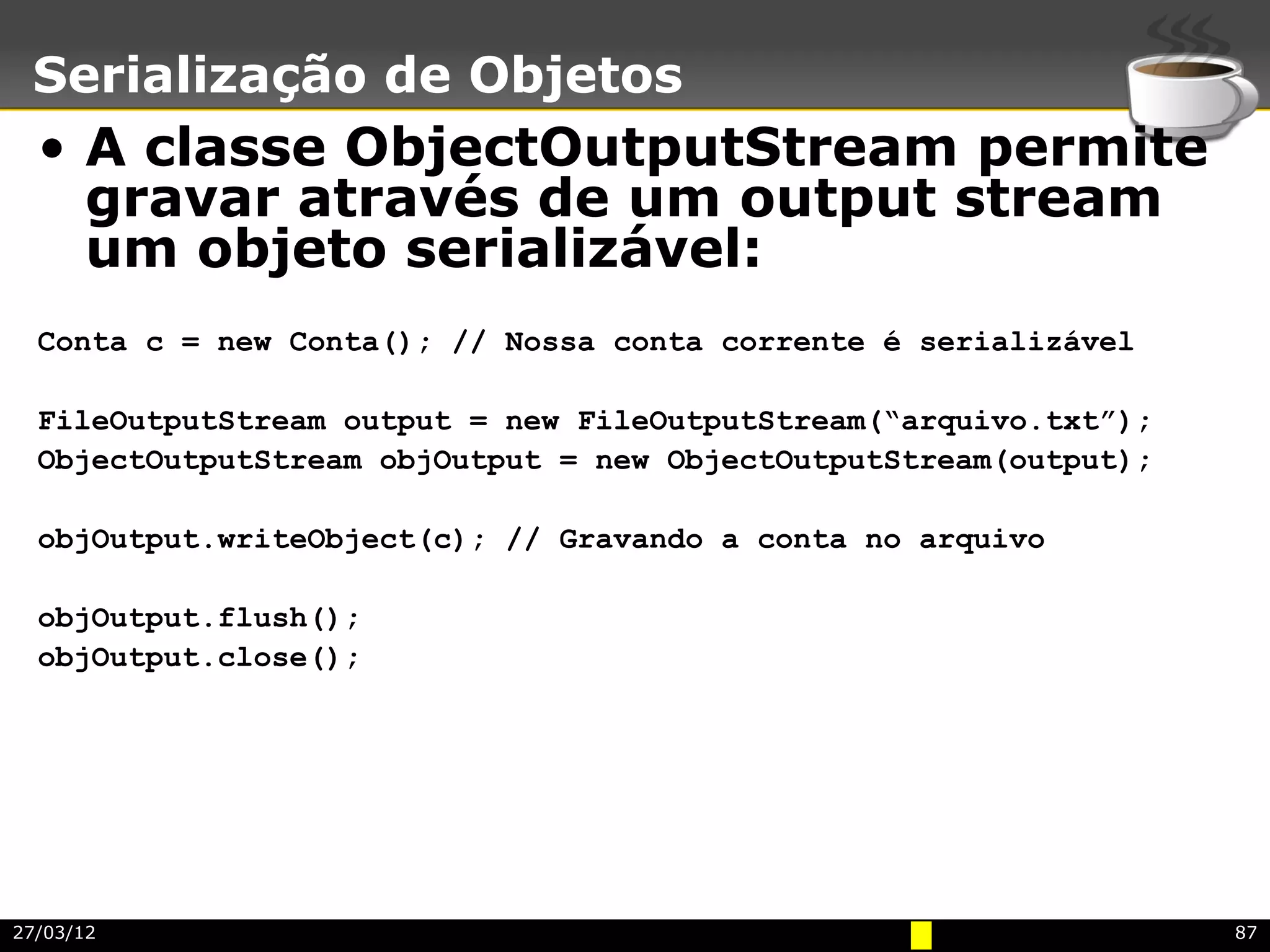 Serialização de Objetos
  • A classe ObjectOutputStream permite
    gravar através de um output stream
    um objeto serializável:
  Conta c = new Conta(); // Nossa conta corrente é serializável

  FileOutputStream output = new FileOutputStream(“arquivo.txt”);
  ObjectOutputStream objOutput = new ObjectOutputStream(output);

  objOutput.writeObject(c); // Gravando a conta no arquivo

  objOutput.flush();
  objOutput.close();




27/03/12                                                           87
 