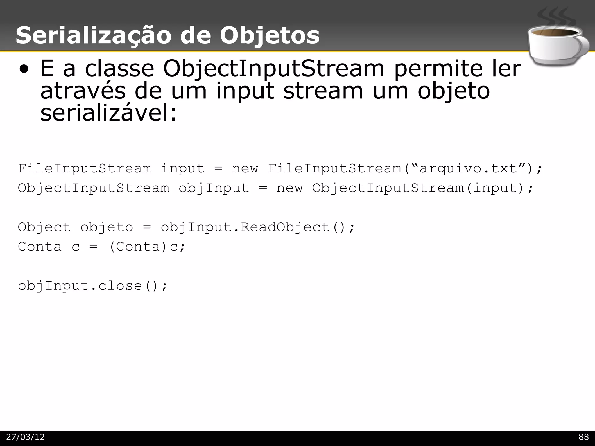 Serialização de Objetos
 • E a classe ObjectInputStream permite ler
   através de um input stream um objeto
   serializável:

  FileInputStream input = new FileInputStream(“arquivo.txt”);
  ObjectInputStream objInput = new ObjectInputStream(input);

  Object objeto = objInput.ReadObject();
  Conta c = (Conta)c;

  objInput.close();




27/03/12                                                        88
 