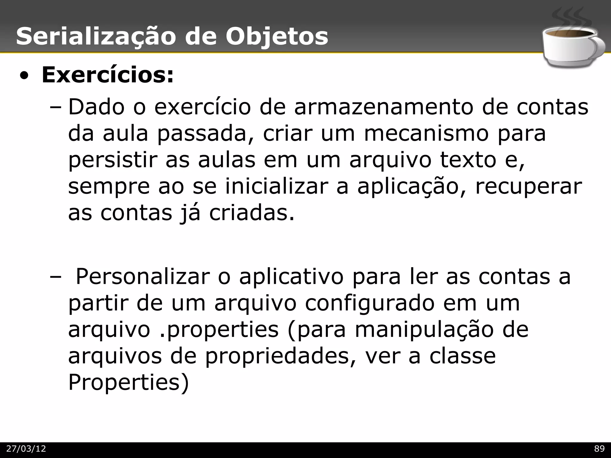 Serialização de Objetos
  • Exercícios:
     – Dado o exercício de armazenamento de contas
       da aula passada, criar um mecanismo para
       persistir as aulas em um arquivo texto e,
       sempre ao se inicializar a aplicação, recuperar
       as contas já criadas.

           – Personalizar o aplicativo para ler as contas a
            partir de um arquivo configurado em um
            arquivo .properties (para manipulação de
            arquivos de propriedades, ver a classe
            Properties)

27/03/12                                                      89
 