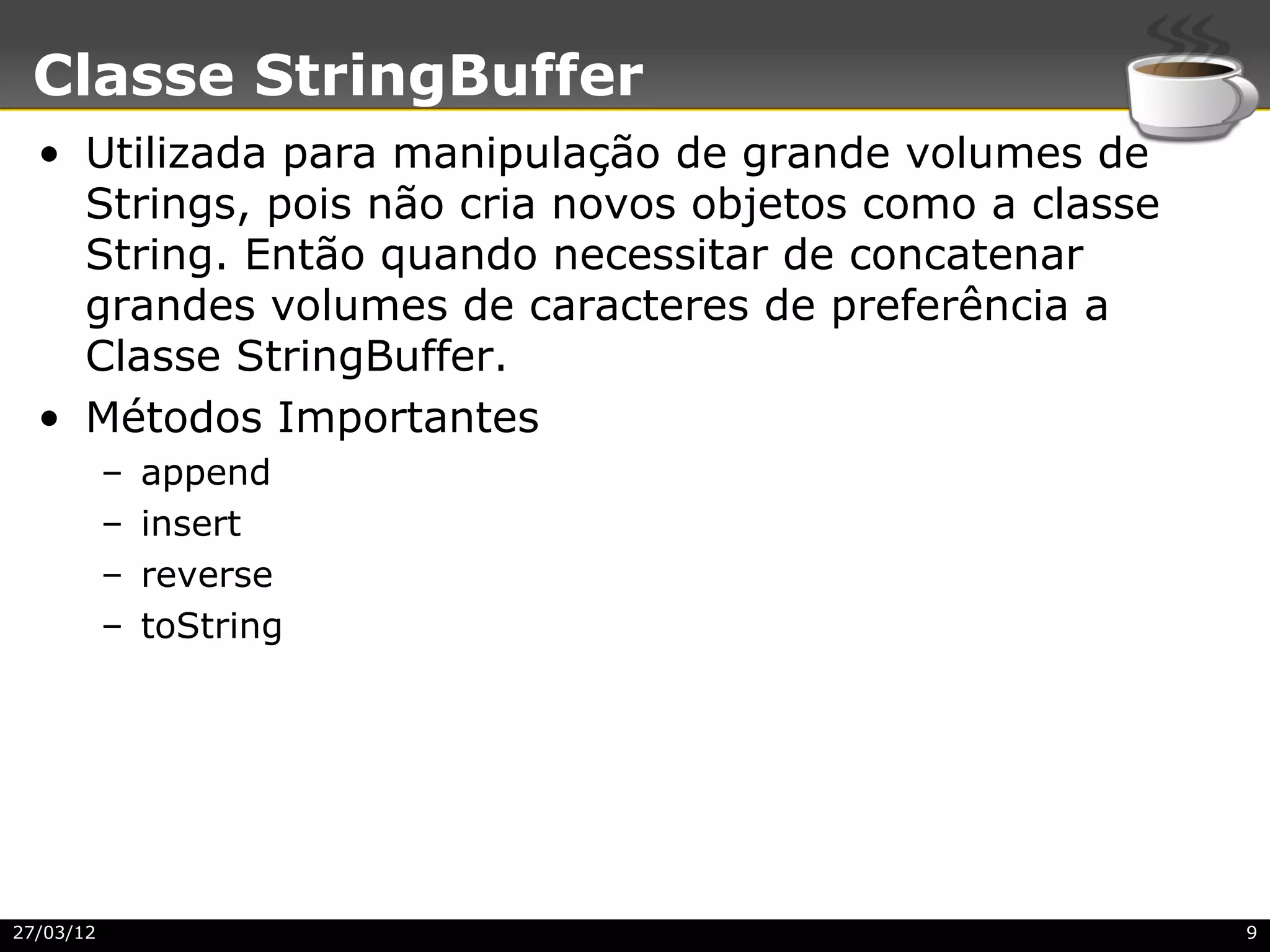 Classe StringBuffer
  • Utilizada para manipulação de grande volumes de
    Strings, pois não cria novos objetos como a classe
    String. Então quando necessitar de concatenar
    grandes volumes de caracteres de preferência a
    Classe StringBuffer.
  • Métodos Importantes
           –   append
           –   insert
           –   reverse
           –   toString




27/03/12                                                 9
 