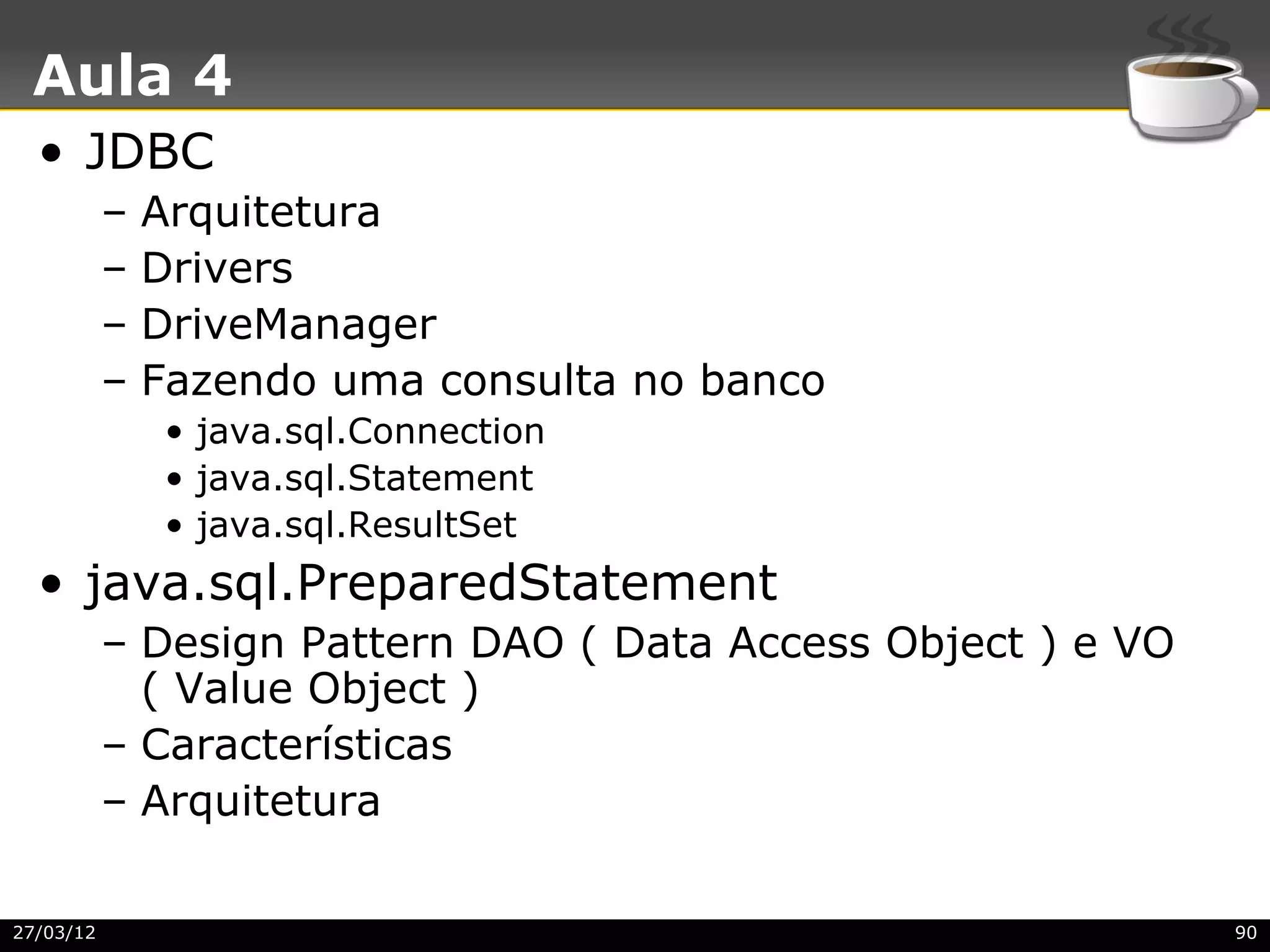 Aula 4
  • JDBC
           –   Arquitetura
           –   Drivers
           –   DriveManager
           –   Fazendo uma consulta no banco
                • java.sql.Connection
                • java.sql.Statement
                • java.sql.ResultSet
  • java.sql.PreparedStatement
           – Design Pattern DAO ( Data Access Object ) e VO
             ( Value Object )
           – Características
           – Arquitetura

27/03/12                                                      90
 