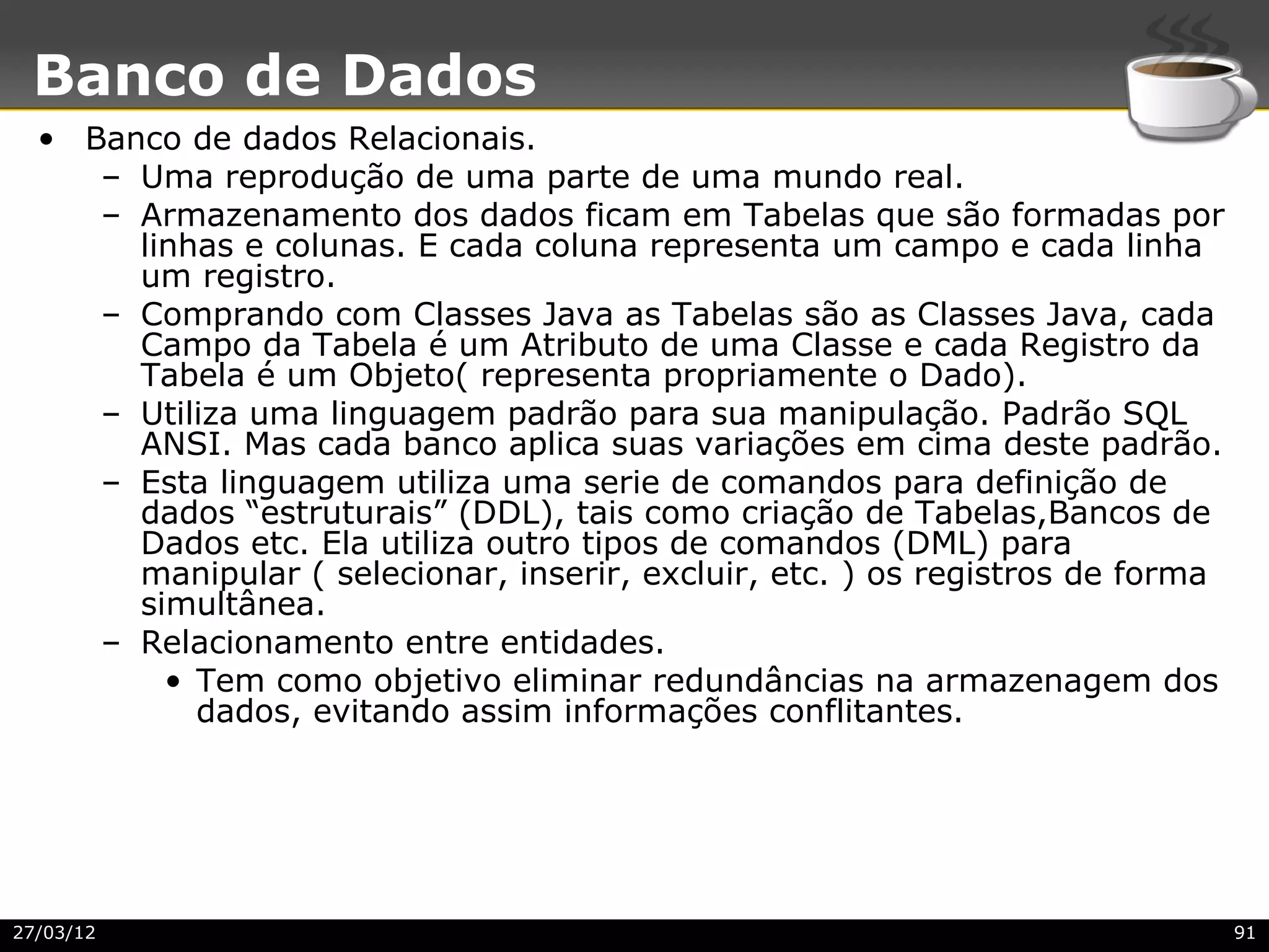 Banco de Dados
  • Banco de dados Relacionais.
     – Uma reprodução de uma parte de uma mundo real.
     – Armazenamento dos dados ficam em Tabelas que são formadas por
       linhas e colunas. E cada coluna representa um campo e cada linha
       um registro.
     – Comprando com Classes Java as Tabelas são as Classes Java, cada
       Campo da Tabela é um Atributo de uma Classe e cada Registro da
       Tabela é um Objeto( representa propriamente o Dado).
     – Utiliza uma linguagem padrão para sua manipulação. Padrão SQL
       ANSI. Mas cada banco aplica suas variações em cima deste padrão.
     – Esta linguagem utiliza uma serie de comandos para definição de
       dados “estruturais” (DDL), tais como criação de Tabelas,Bancos de
       Dados etc. Ela utiliza outro tipos de comandos (DML) para
       manipular ( selecionar, inserir, excluir, etc. ) os registros de forma
       simultânea.
     – Relacionamento entre entidades.
         • Tem como objetivo eliminar redundâncias na armazenagem dos
           dados, evitando assim informações conflitantes.




27/03/12                                                                        91
 