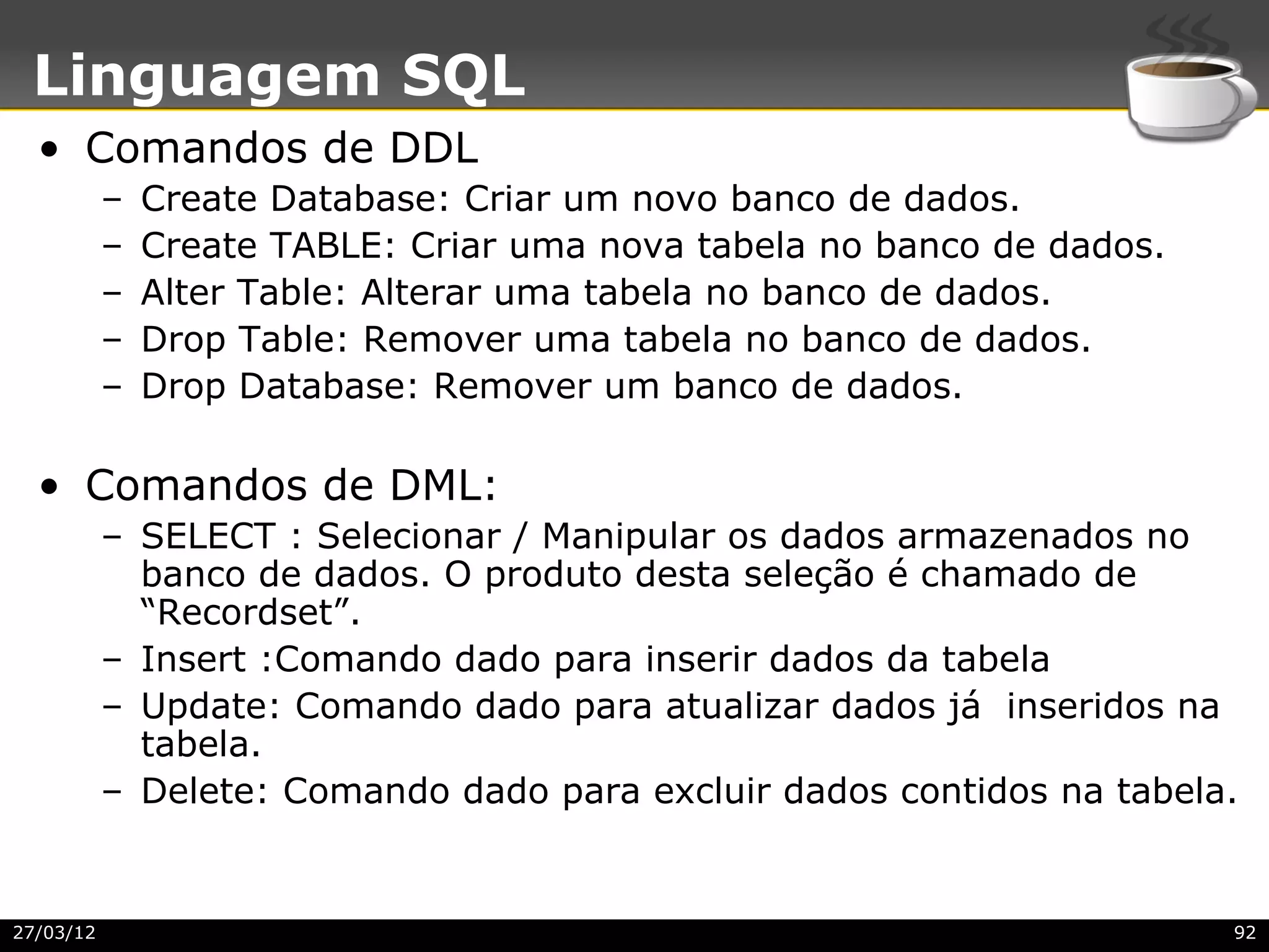 Linguagem SQL
  • Comandos de DDL
           –   Create Database: Criar um novo banco de dados.
           –   Create TABLE: Criar uma nova tabela no banco de dados.
           –   Alter Table: Alterar uma tabela no banco de dados.
           –   Drop Table: Remover uma tabela no banco de dados.
           –   Drop Database: Remover um banco de dados.

  • Comandos de DML:
           – SELECT : Selecionar / Manipular os dados armazenados no
             banco de dados. O produto desta seleção é chamado de
             “Recordset”.
           – Insert :Comando dado para inserir dados da tabela
           – Update: Comando dado para atualizar dados já inseridos na
             tabela.
           – Delete: Comando dado para excluir dados contidos na tabela.


27/03/12                                                                92
 
