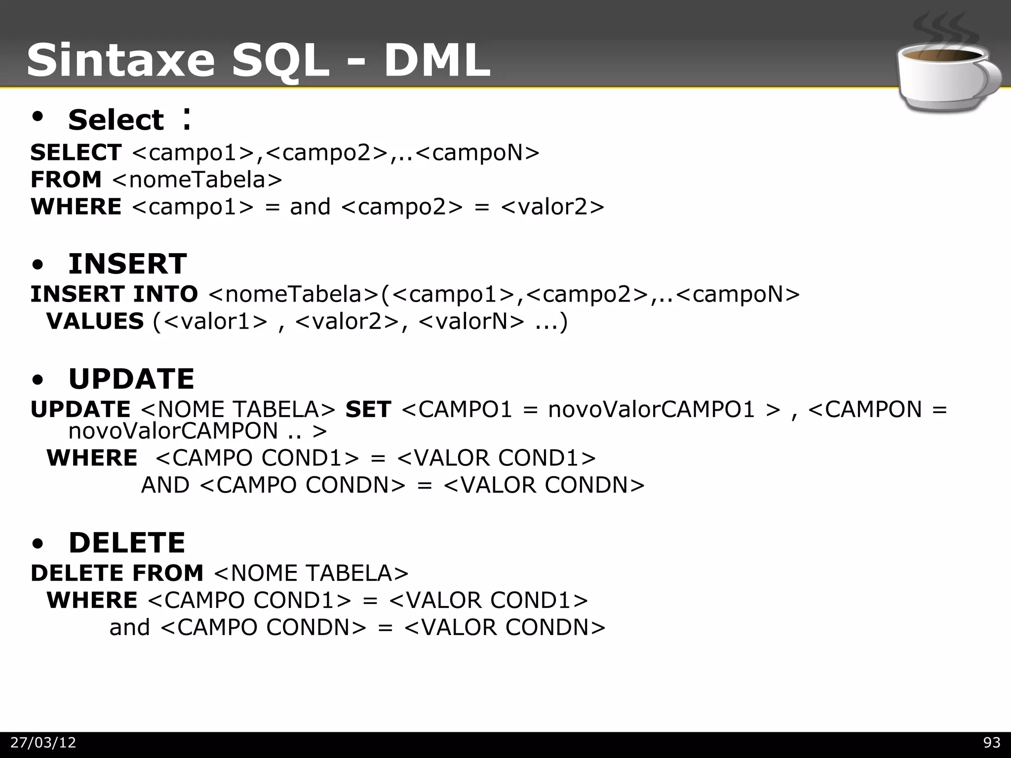 Sintaxe SQL - DML
  • Select   :
  SELECT <campo1>,<campo2>,..<campoN>
  FROM <nomeTabela>
  WHERE <campo1> = and <campo2> = <valor2>

  • INSERT
  INSERT INTO <nomeTabela>(<campo1>,<campo2>,..<campoN>
   VALUES (<valor1> , <valor2>, <valorN> ...)

  • UPDATE
  UPDATE <NOME TABELA> SET <CAMPO1 = novoValorCAMPO1 > , <CAMPON =
    novoValorCAMPON .. >
   WHERE <CAMPO COND1> = <VALOR COND1>
         AND <CAMPO CONDN> = <VALOR CONDN>

  • DELETE
  DELETE FROM <NOME TABELA>
   WHERE <CAMPO COND1> = <VALOR COND1>
       and <CAMPO CONDN> = <VALOR CONDN>




27/03/12                                                             93
 