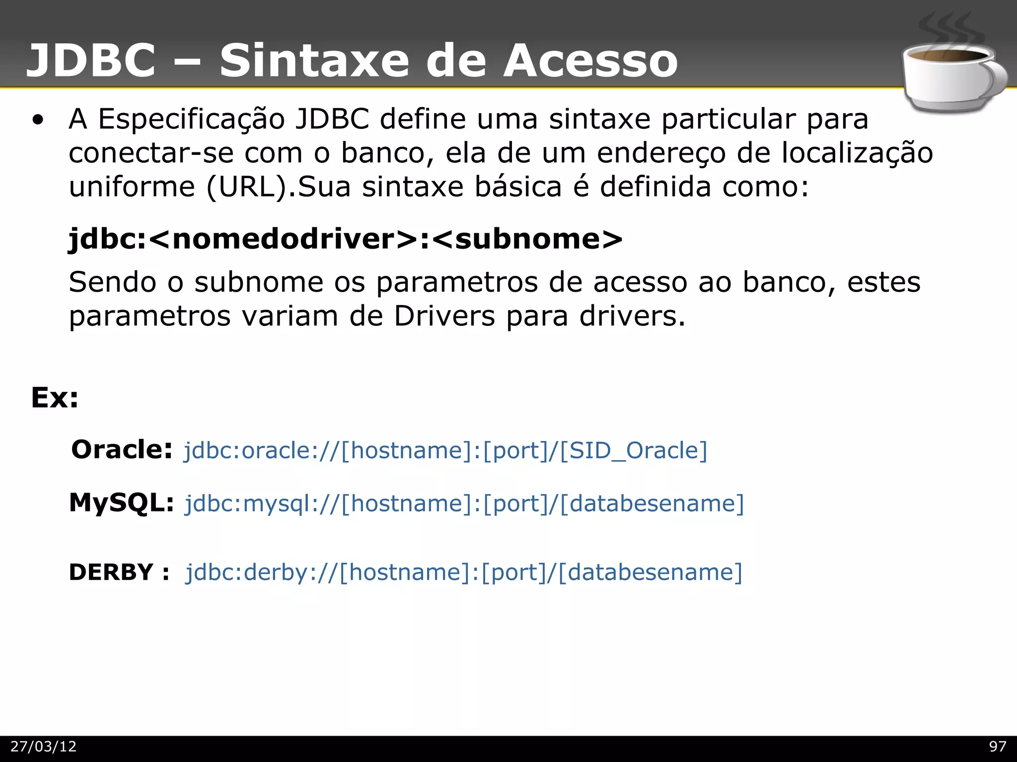 JDBC – Sintaxe de Acesso
  • A Especificação JDBC define uma sintaxe particular para
    conectar-se com o banco, ela de um endereço de localização
    uniforme (URL).Sua sintaxe básica é definida como:
      jdbc:<nomedodriver>:<subnome>
      Sendo o subnome os parametros de acesso ao banco, estes
      parametros variam de Drivers para drivers.

  Ex:
       Oracle: jdbc:oracle://[hostname]:[port]/[SID_Oracle]

      MySQL: jdbc:mysql://[hostname]:[port]/[databesename]

      DERBY : jdbc:derby://[hostname]:[port]/[databesename]




27/03/12                                                         97
 