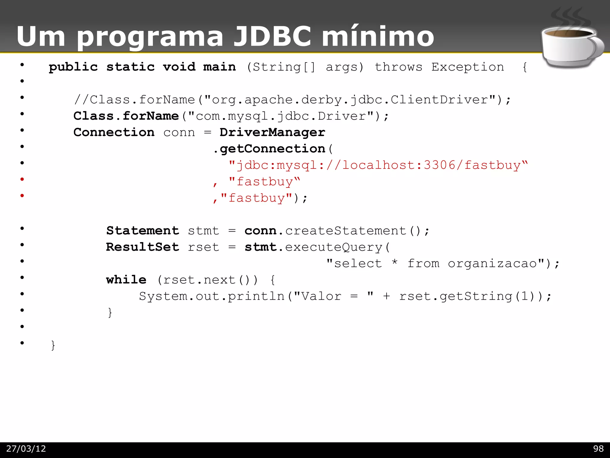 Um programa JDBC mínimo
  •        public static void main (String[] args) throws Exception   {
  •
  •            //Class.forName("org.apache.derby.jdbc.ClientDriver");
  •            Class.forName("com.mysql.jdbc.Driver");
  •            Connection conn = DriverManager
  •                             .getConnection(
  •                               "jdbc:mysql://localhost:3306/fastbuy“
  •                             , "fastbuy“
  •                             ,"fastbuy");

  •               Statement stmt = conn.createStatement();
  •               ResultSet rset = stmt.executeQuery(
  •                                          "select * from organizacao");
  •               while (rset.next()) {
  •                   System.out.println("Valor = " + rset.getString(1));
  •               }
  •
  •        }




27/03/12                                                                     98
 