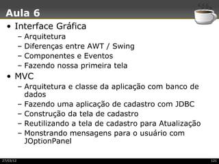 Aula 6
  • Interface Gráfica
           –   Arquitetura
           –   Diferenças entre AWT / Swing
           –   Componentes e Eventos
           –   Fazendo nossa primeira tela
  • MVC
           – Arquitetura e classe da aplicação com banco de
             dados
           – Fazendo uma aplicação de cadastro com JDBC
           – Construção da tela de cadastro
           – Reutilizando a tela de cadastro para Atualização
           – Monstrando mensagens para o usuário com
             JOptionPanel

27/03/12                                                        121
 