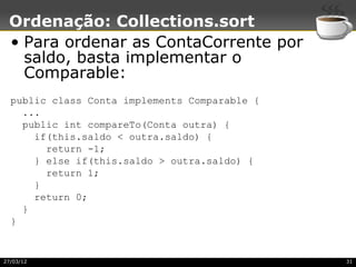 Ordenação: Collections.sort
 • Para ordenar as ContaCorrente por
   saldo, basta implementar o
   Comparable:
  public class Conta implements Comparable {
    ...
    public int compareTo(Conta outra) {
      if(this.saldo < outra.saldo) {
        return -1;
      } else if(this.saldo > outra.saldo) {
        return 1;
      }
      return 0;
    }
  }


27/03/12                                       31
 