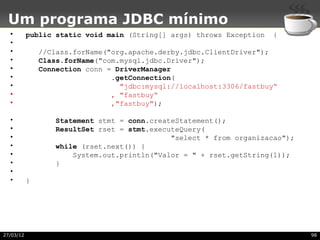 Um programa JDBC mínimo
  •        public static void main (String[] args) throws Exception   {
  •
  •            //Class.forName("org.apache.derby.jdbc.ClientDriver");
  •            Class.forName("com.mysql.jdbc.Driver");
  •            Connection conn = DriverManager
  •                             .getConnection(
  •                               "jdbc:mysql://localhost:3306/fastbuy“
  •                             , "fastbuy“
  •                             ,"fastbuy");

  •               Statement stmt = conn.createStatement();
  •               ResultSet rset = stmt.executeQuery(
  •                                          "select * from organizacao");
  •               while (rset.next()) {
  •                   System.out.println("Valor = " + rset.getString(1));
  •               }
  •
  •        }




27/03/12                                                                     98
 