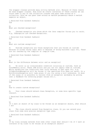 the wrapper classes provide many utility methods also. Because of these resons
we need wrapper classes. And since we create instances of these classes we can
store them in any of the collection classes and pass them around as a
collection. Also we can pass them around as method parameters where a method
expects an object.

[ Received from Sandesh Sadhale]
TOP

Q:
What are checked exceptions?

A:     Checked exception are those which the Java compiler forces you to catch.
e.g. IOException are checked Exceptions.

[ Received from Sandesh Sadhale]
TOP

Q:
What are runtime exceptions?

A:     Runtime exceptions are those exceptions that are thrown at runtime
because of either wrong input data or because of wrong business logic etc. These
are not checked by the compiler at compile time.

[ Received from Sandesh Sadhale]
TOP

Q:
What is the difference between error and an exception?

A:     An error is an irrecoverable condition occurring at runtime. Such as
OutOfMemory error. These JVM errors and you can not repair them at runtime.
While exceptions are conditions that occur because of bad input etc. e.g.
FileNotFoundException will be thrown if the specified file does not exist. Or a
NullPointerException will take place if you try using a null reference. In most
of the cases it is possible to recover from an exception (probably by giving
user a feedback for entering proper values etc.).

[ Received from Sandesh Sadhale]
TOP

Q:
How to create custom exceptions?

A:     Your class should extend class Exception, or some more specific type
thereof.

[ Received from Sandesh Sadhale]
TOP

Q:
If I want an object of my class to be thrown as an exception object, what should
I do?

A:     The class should extend from Exception class. Or you can extend your
class from some more precise exception type also.

[ Received from Sandesh Sadhale]
TOP

Q:
If my class already extends from some other class what should I do if I want an
instance of my class to be thrown as an exception object?
 